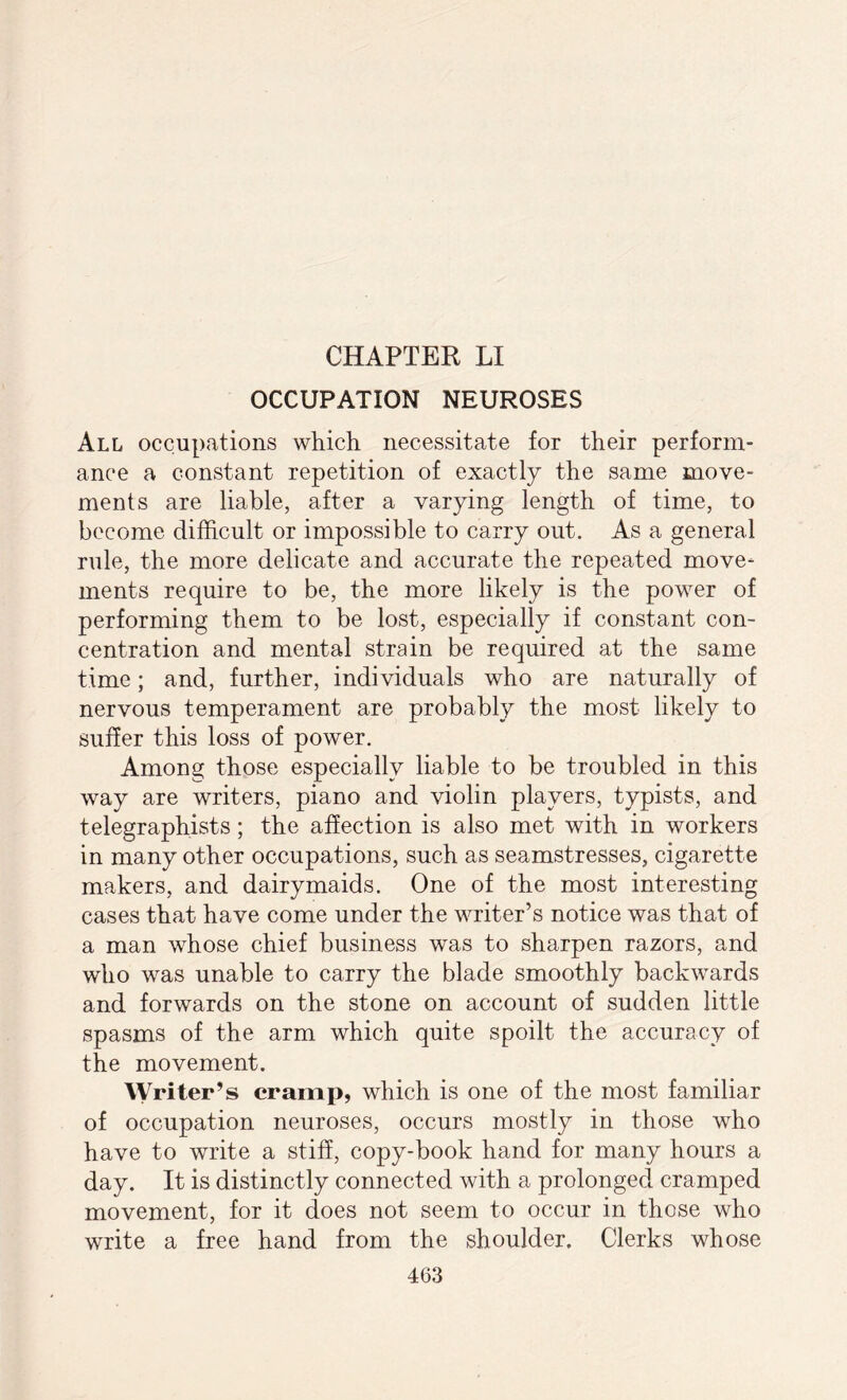 OCCUPATION NEUROSES All occupations which necessitate for their perform¬ ance a constant repetition of exactly the same move¬ ments are liable, after a varying length of time, to become difficult or impossible to carry out. As a general rule, the more delicate and accurate the repeated move¬ ments require to be, the more likely is the povrer of performing them to be lost, especially if constant con¬ centration and mental strain be required at the same time; and, further, individuals who are naturally of nervous temperament are probably the most likely to suffer this loss of power. Among those especially liable to be troubled in this way are writers, piano and violin players, typists, and telegraphists; the affection is also met with in workers in many other occupations, such as seamstresses, cigarette makers, and dairymaids. One of the most interesting cases that have come under the writer’s notice was that of a man whose chief business was to sharpen razors, and who was unable to carry the blade smoothly backwards and forwards on the stone on account of sudden little spasms of the arm which quite spoilt the accuracy of the movement. Writer’s cramp, which is one of the most familiar of occupation neuroses, occurs mostly in those wdio have to write a stiff, copy-book hand for many hours a day. It is distinctly connected with a prolonged cramped movement, for it does not seem to occur in those who write a free hand from the shoulder. Clerks whose