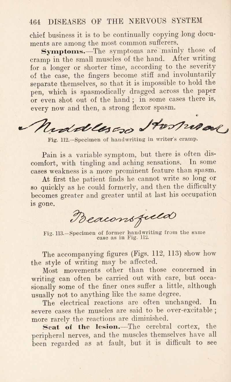 chief business it is to be continually copying long docu¬ ments are among the most common sufferers. Symptoms.—The symptoms are mainly those of cramp in the small muscles of the hand. After writing for a longer or shorter time, according to the severity of the case, the fingers become stiff and involuntarily separate themselves, so that it is impossible to hold the pen, which is spasmodically dragged across the paper or even shot out of the hand ; in some cases there is, every now and then, a strong flexor spasm. Fig. 112.—Specimen of handwriting in writer’s cramp. Pain is a variable symptom, but there is often dis¬ comfort, with tingling and aching sensations. In some cases weakness is a more prominent feature than spasm. At first the patient finds he cannot write so long or so quickly as he could formerly, and then the difficulty becomes greater and greater until at last his occupation is gone. Fig. 113.—Specimen of former handwriting from the same case as in Fig. 112. The accompanying figures (Figs. 112, 113) show how the style of writing may be affected. Most movements other than those concerned in writing can often be carried out with care, but occa¬ sionally some of the finer ones suffer a little, although usually not to anything like the same degree. The electrical reactions are often unchanged. In severe cases the muscles are said to be over-excitable ; more rarely the reactions are diminished. Seat oi the lesion.—The cerebral cortex, the peripheral nerves, and the muscles themselves have all been regarded as at fault, but it is difficult to see
