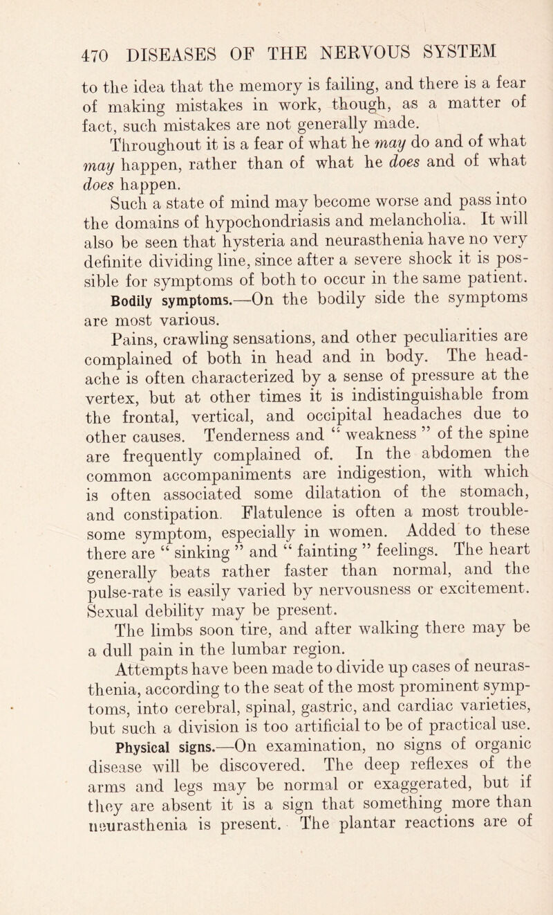 to the idea that the memory is failing, and there is a fear of making mistakes in work, though, as a matter of fact, such mistakes are not generally made. Throughout it is a fear of what he may do and of what may happen, rather than of what he does and of what does happen. Such a state of mind may become worse and pass into the domains of hypochondriasis and melancholia. It will also be seen that hysteria and neurasthenia have no very definite dividing line, since after a severe shock it is pos¬ sible for symptoms of both to occur in the same patient. Bodily symptoms.—On the bodily side the symptoms are most various. Pains, crawling sensations, and other peculiarities are complained of both in head and in body. The head¬ ache is often characterized by a sense of pressure at the vertex, but at other times it is indistinguishable from the frontal, vertical, and occipital headaches due to other causes. Tenderness and “ weakness ” of the spine are frequently complained of. In the abdomen the common accompaniments are indigestion, with which is often associated some dilatation of the stomach, and constipation. Flatulence is often a most trouble¬ some symptom, especially in women. Added to these there are “ sinking ” and “ fainting ” feelings. The heart generally beats rather faster than normal, and the pulse-rate is easily varied by nervousness or excitement. Sexual debility may be present. The limbs soon tire, and after walking there may be a dull pain in the lumbar region. Attempts have been made to divide up cases of neuras¬ thenia, according to the seat of the most prominent symp¬ toms, into cerebral, spinal, gastric, and cardiac varieties, but such a division is too artificial to be of practical use. Physical signs.—On examination, no signs of organic disease will be discovered. The deep reflexes of the arms and legs may be normal or exaggerated, but if they are absent it is a sign that something more than neurasthenia is present. The plantar reactions are of