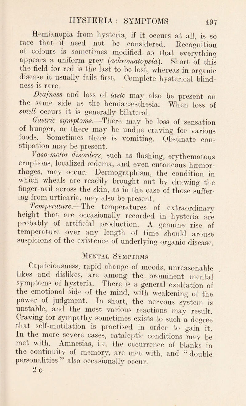 Hemianopia from hysteria, if it occurs at all, is so iare that it need not be considered. Recognition of colours is sometimes modified so that everything appears a uniform grey (achromatopsia). Short of this the field for red is the last to be lost, whereas in organic disease it usually fails first. Complete hysterical blind¬ ness is rare. Deafness and loss of taste may also be present on the same side as the herniai) sesthesia. When loss of smell occurs it is generally bilateral. Gastric symptoms— There may be loss of sensation of hunger, or there may be undue craving for various foods. Sometimes there is vomiting. Obstinate con¬ stipation may be present. Vaso-motor disorders, such as flushing, erythematous eruptions, localized oedema, and even cutaneous haemor¬ rhages, may occur. Dermographism, the condition in which wheals are readily brought out by drawing the finger-nail across the skin, as in the case of those suffer¬ ing from urticaria, may also be present. Temperature.—The temperatures of extraordinary height that are occasionally recorded in hysteria are probably of artificial production. A genuine rise of temperature over any length of time should arouse suspicions of the existence of underlying organic disease. Mental Symptoms Capriciousness, rapid change of moods, unreasonable likes and dislikes, are among the prominent mental symptoms of hysteria. There is a general exaltation of the emotional side of the mind, with weakening of the power of judgment. In short, the nervous system is unstable, and the most various reactions may result. Craving for sympathy sometimes exists to such a degree that self-mutilation is practised in order to gain it. In the more severe cases, cataleptic conditions may be met with. Amnesias, i.e. the occurrence of blanks in the continuity of memory, are met with, and “ double personalities ” also occasionally occur. 2 g