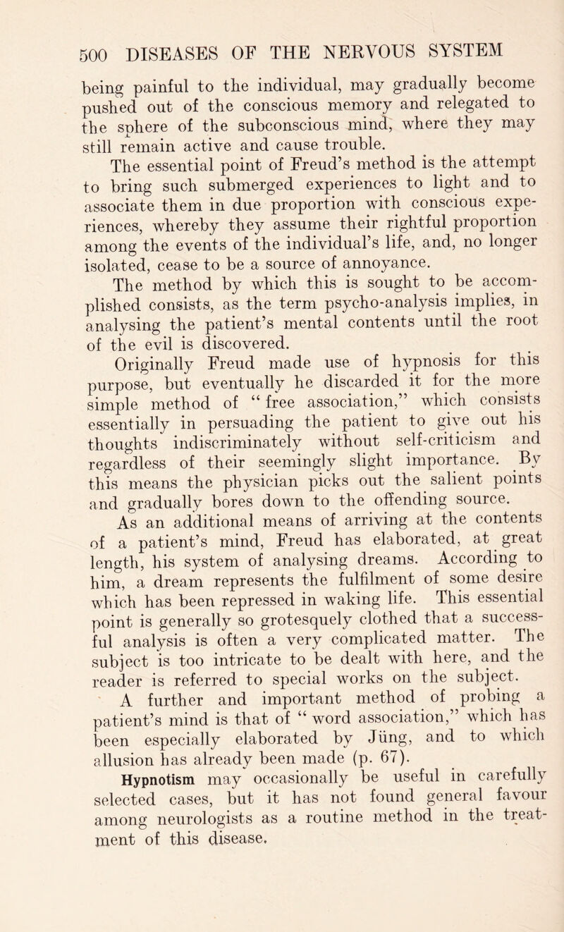 being painful to the individual, may gradually become pushed out of the conscious memory and relegated to the sphere of the subconscious mind, where they may still remain active and cause trouble. The essential point of Freud’s method is the attempt to bring such submerged experiences to light and to associate them in due proportion with conscious expe¬ riences, whereby they assume their rightful proportion among the events of the individual’s life, and, no longer isolated, cease to be a source of annoyance. The method by which this is sought to be accom¬ plished consists, as the term psycho-analysis implies, in analysing the patient’s mental contents until the root of the evil is discovered. Originally Freud made use of hypnosis for this purpose, but eventually he discarded it for the more simple method of “ free association,” which consists essentially in persuading the patient to give out his thoughts indiscriminately without self-criticism and regardless of their seemingly slight importance. By this means the physician picks out the salient points and gradually bores down to the offending source. As an additional means of arriving at the contents of a patient’s mind, Freud has elaborated, at great length, his system of analysing dreams. According to him, a dream represents the fulfilment of some desire which has been repressed in waking life. This essential point is generally so grotesquely clothed that a success¬ ful analysis is often a very complicated matter. The subject is too intricate to be dealt with here, and the reader is referred to special works on the subject. A further and important method of probing a patient’s mind is that of “ word association,” which has been especially elaborated by Jung, and to which allusion has already been made (p. 67). Hypnotism may occasionally be useful in carefully selected cases, but it has not found general favour among neurologists as a routine method in the treat¬ ment of this disease.