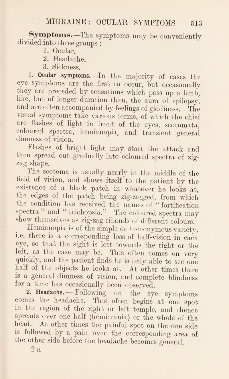 Symptoms.—The symptoms may be conveniently divided into three groups : 1. Ocular. 2. Headache. 3. Sickness. 1. Ocular symptoms.—In the majority of cases the eye symptoms are the first to occur, but occasionally they are preceded by sensations which pass up a limb, like, but of longer duration than, the aura of epilepsy, and are often accompanied by feelings of giddiness. The visual symptoms take various forms, of which the chief are flashes of light in front of the eyes, scotomata, coloured spectra, hemianopia, and transient general dimness of vision. Plashes of bright light may start the attack and then spread out gradually into coloured spectra of zig¬ zag shape. The scotoma is usually nearly in the middle of the field of vision, and shows itself to the patient by the existence of a black patch in whatever he looks at, the edges of the patch being zig-zagged, from which the condition has received the names of i( fortification spectra ” and “ teichopsia.” The coloured spectra may show themselves as zig-zag ribands of different colours. Hemianopia is of the simple or homonymous variety, i.e. there is a corresponding loss of half-vision in each eye, so that the sight is lost towards the right or the left, as the case may be. This often comes on very quickly, and the patient finds he is only able to see one half of the objects he looks at. At other times there is a general dimness of vision, and complete blindness for a time has occasionally been observed. 2. Headache. hollowing on the eye symptoms comes the headache. This often begins at one spot in the region of the right or left temple, and thence spreads over one half (hemicrania) or the whole of the head. At other times the painful spot on the one side is followed by a pain over the corresponding area of the other side before the headache becomes general 2 H