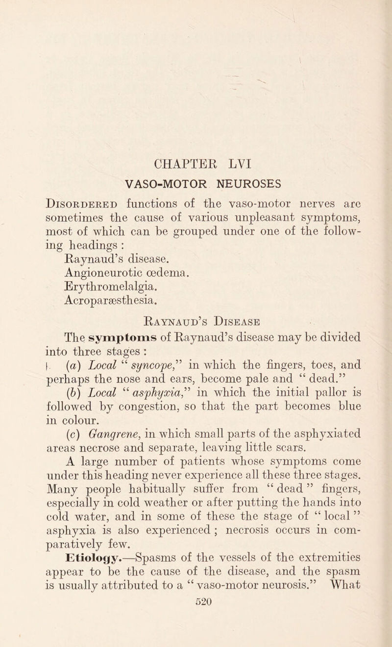 VASO-MOTOR NEUROSES Disordered functions of the vaso-motor nerves are sometimes the cause of various unpleasant symptoms, most of which can be grouped under one of the follow¬ ing headings : Raynaud’s disease. Angioneurotic oedema. Erythromelalgia. Acroparsesthesia. Raynaud’s Disease The symptoms of Raynaud’s disease may be divided into three stages : f. (a) Local “syncope,” in which the fingers, toes, and perhaps the nose and ears, become pale and “ dead.” (b) Local “ asphyxia,” in which the initial pallor is followed by congestion, so that the part becomes blue in colour. (c) Gangrene, in which small parts of the asphyxiated areas necrose and separate, leaving little scars. A large number of patients whose symptoms come under this heading never experience all these three stages. Many people habitually suffer from “ dead ” fingers, especially in cold weather or after putting the hands into cold water, and in some of these the stage of “ local ” asphyxia is also experienced ; necrosis occurs in com¬ paratively few. Etiology.—Spasms of the vessels of the extremities appear to be the cause of the disease, and the spasm is usually attributed to a “ vaso-motor neurosis.” What