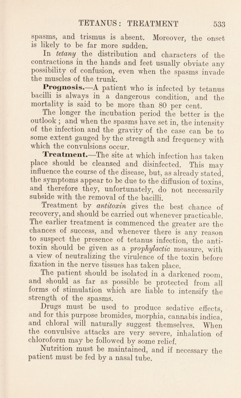 spasms, and trismus is absent. Moreover, the onset is likely to be far more sudden. In tetany' the distribution and characters of the contractions in the hands and feet usually obviate any possibility of confusion, even when the spasms invade the muscles of the trunk. Prognosis. A patient who is infected by tetanus bacilli is always in a dangerous condition, and the mortality is said to be more than 80 per cent. The longer the incubation period the better is the outlook ; and when the spasms have set in, the intensity of the infection and the gravity of the case can be to some extent gauged by the strength and frequency with which the convulsions occur. Treatment.—The site at which infection has taken place should be cleansed and disinfected. This may influence the course of the disease, but, as already stated, the symptoms appear to be due to the diffusion of toxins, and therefore they, unfortunately, do not necessarily subside with the removal of the bacilli. Treatment by antitoxin gives the best chance of recovery, and should be carried out whenever practicable. The earlier treatment is commenced the greater are the chances of success, and whenever there is any reason to suspect the presence of tetanus infection, the anti¬ toxin should be given as a 'prophylactic measure, with a view of neutralizing the virulence of the toxin before fixation in the nerve tissues has taken place. The patient should be isolated in a darkened room, and should as far as possible be protected from all forms of stimulation which are liable to intensify the strength of the spasms. Drugs must be used to produce sedative effects, and for this purpose bromides, morphia, cannabis indica, and chloral will naturally suggest themselves. When the convulsive attacks are very severe, inhalation of chloroform may be followed by some relief. Nutrition must be maintained, and if necessarv the patient must be fed by a nasal tube.