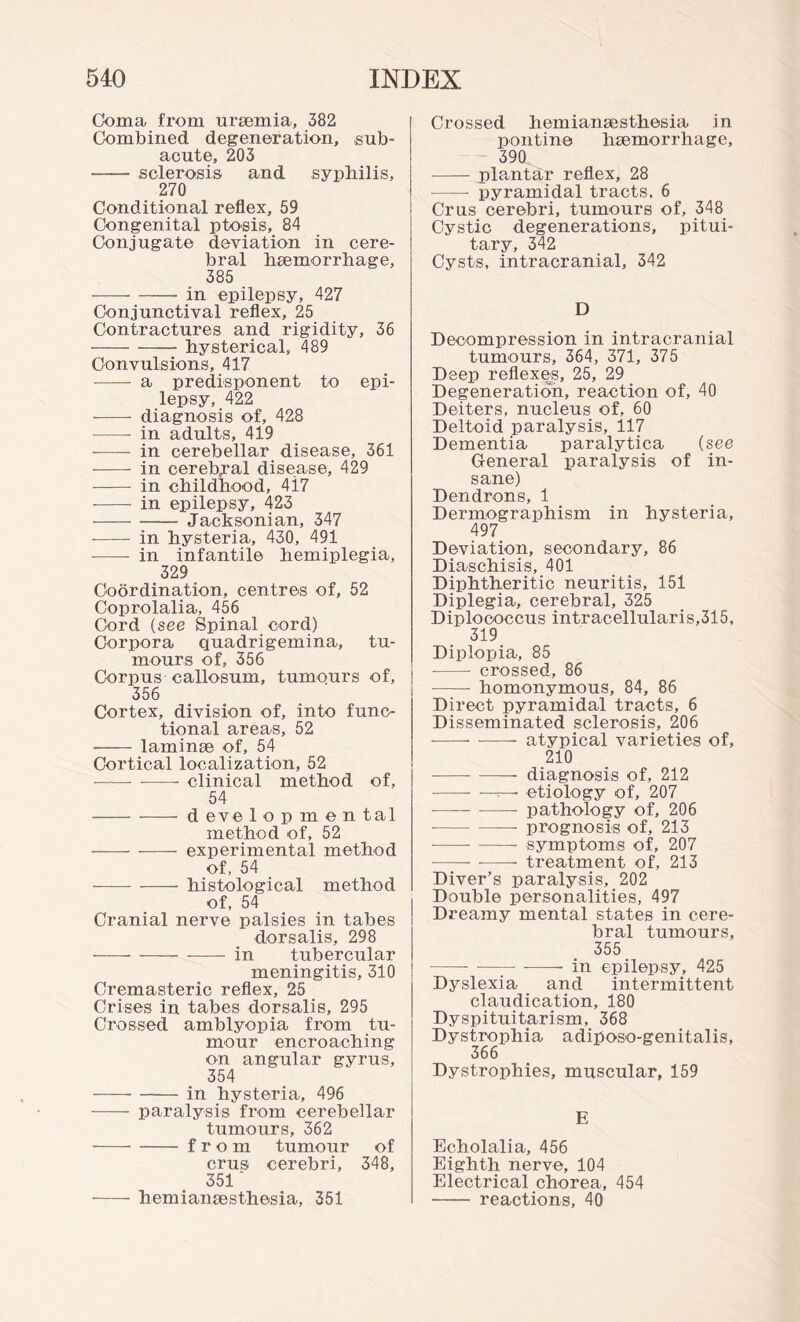 Coma from uraemia, 382 Combined degeneration, sub¬ acute, 203 --sclerosis and syphilis, 270 Conditional reflex, 59 Congenital ptosis, 84 Conjugate deviation in cere¬ bral haemorrhage, 385 -in epilepsy, 427 Conjunctival reflex, 25 Contractures and rigidity, 36 -- hysterical, 489 Convulsions, 417 - a predisponent to epi¬ lepsy, 422 - diagnosis of, 428 -- in adults, 419 - in cerebellar disease, 361 - in cerebral disease, 429 - in childhood, 4i7 --- in epilepsy, 423 -Jacksonian, 347 --in hysteria, 430, 491 -- in infantile hemiplegia, 329 Coordination, centres of, 52 Coprolalia, 456 Cord (see Spinal cord) Corpora quadrigemina, tu¬ mours of, 356 Corpus callosum, tumo.urs of, 356 Cortex, division of, into func¬ tional areas, 52 - laminae of, 54 Cortical localization, 52 —-- clinical method of, 54 -d eve 1 o p m e n tal method of, 52 --- experimental method of, 54 -histological method of, 54 Cranial nerve palsies in tabes dorsalis, 298 -in tubercular meningitis, 310 Cremasteric reflex, 25 Crises in tabes dorsalis, 295 Crossed amblyopia from tu¬ mour encroaching on angular gyrus, 354 -in hysteria, 496 - paralysis from cerebellar tumours, 362 -from tumour of crus cerebri, 348, 351' -hemianaesthesia, 351 Crossed hemianaesthesia in pontine haemorrhage, 390 -plantar reflex, 28 - pyramidal tracts. 6 Crus cerebri, tumours of, 348 Cystic degenerations, pitui¬ tary, 342 Cysts, intracranial, 342 D Decompression in intracranial tumours, 364, 371, 375 Deep reflexes, 25, 29 Degeneration, reaction of, 40 Deiters, nucleus of, 60 Deltoid paralysis, 117 Dementia paralytica (see General paralysis of in¬ sane) Dendrons, 1 Dermographism in hysteria, 497 Deviation, secondary, 86 Diaschisis, 401 Diphtheritic neuritis, 151 Diplegia, cerebral, 325 Diploooccus intracellularis,315, 319 Diplopia, 85 --- crossed, 86 -- homonymous, 84, 86 Direct pyramidal tracts, 6 Disseminated sclerosis, 206 ---atypical varieties of, 210 -diagnosis of, 212 --- ■—-—• etiology of, 207 --- pathology of, 206 -prognosis of, 213 --- symptoms of, 207 ---- treatment of, 213 Diver’s paralysis, 202 Double personalities, 497 Dreamy mental states in cere¬ bral tumours, 355 - -—:-in epilepsy, 425 Dyslexia and intermittent claudication, 180 Dyspituitarism, 368 Dystrophia adi^oso-genitalis, 366 Dystrophies, muscular, 159 E Echolalia, 456 Eighth nerve, 104 Electrical chorea, 454 - reactions, 40