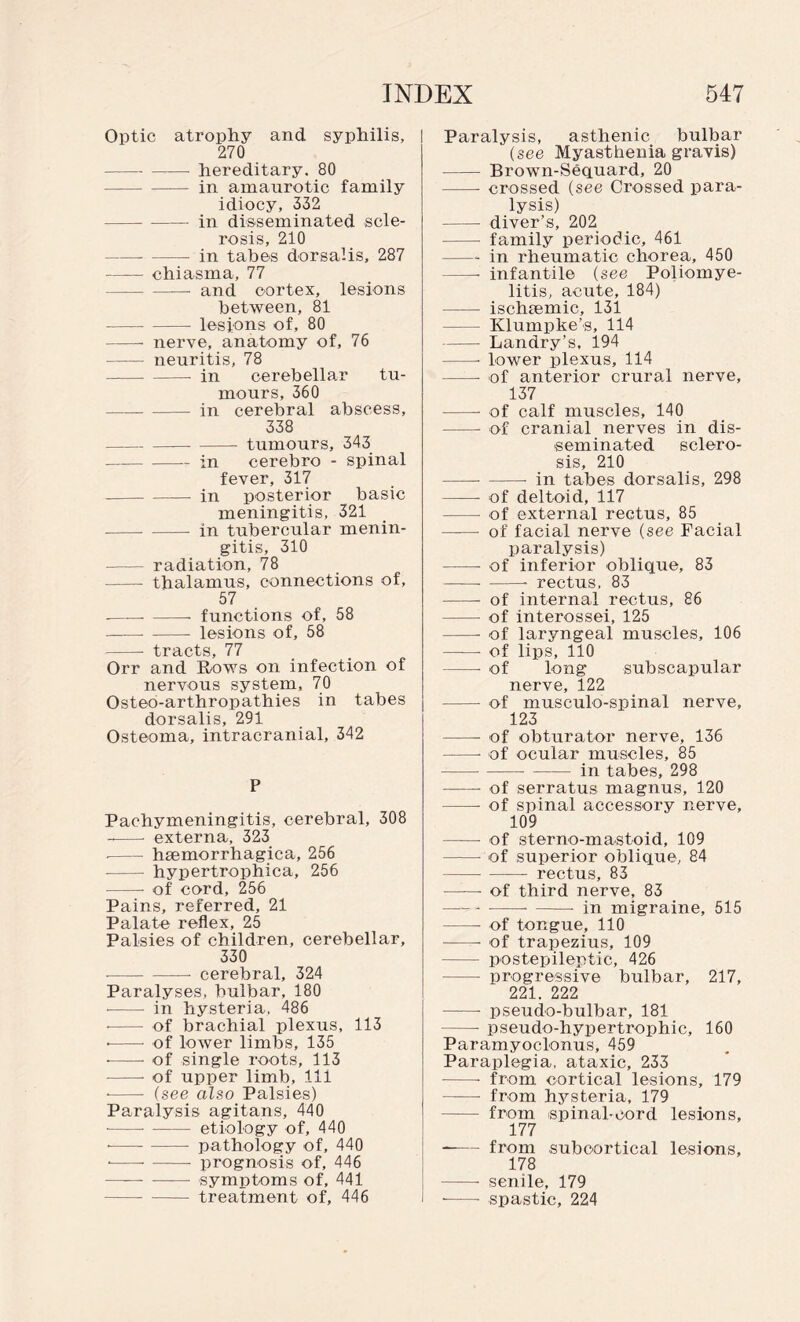 Optic atrophy and syphilis, 270 - -- hereditary. 80 -in amaurotic family idiocy, 332 -in disseminated scle¬ rosis, 210 -- - in tabes dorsalis, 287 -chiasma, 77 -- and cortex, lesions between, 81 -- lesions of, 80 -nerve, anatomy of, 76 —— neuritis, 78 -- in cerebella.r tu¬ mours, 360 -- in cerebral abscess, 338 -- - tumours, 343 -in cerebro - spinal fever, 317 ---- in posterior basic meningitis, 321 -— in tubercular menin¬ gitis, 310 - radiation, 78 - thalamus, connections of, 57 --- -- functions of, 58 -lesions of, 58 -- tracts, 77 Orr and Rows on infection of nervous system, 70 Osteo-arthropathies in tabes dorsalis, 291 Osteoma, intracranial, 342 P Pachymeningitis, cerebral, 308 -- externa, 323 ■ -haemorrhagica, 256 - hypertropbica, 256 --- of cord, 256 Pains, referred, 21 Palate reflex, 25 Palsies of children, cerebellar, 330 --cerebral, 324 Paralyses, bulbar, 180 • -- in hysteria, 486 ■ - of brachial plexus, 113 --- of lower limbs, 135 --- of single roots, 113 -of upper limb, 111 • -- (see also Palsies) Paralysis agitans, 440 -etiology of, 440 • ---- pathology of, 440 • ---- prognosis of, 446 —— -symptoms of, 441 -treatment of, 446 Paralysis, asthenic bulbar (see Myasthenia gravis) - Brown-Sequard, 20 -- crossed (see Crossed para¬ lysis) - diver’s, 202 - family periodic, 461 -- in rheumatic chorea, 450 —- infantile (see Poliomye¬ litis, acute, 184) - ischaemic, 131 - Klumpke’s, 114 -Landry’s, 194 -- lower plexus, 114 -- of anterior crural nerve, 137 -- of calf muscles, 140 -- of cranial nerves in dis¬ seminated sclero¬ sis, 210 -- -- in tabes dorsalis, 298 -- of deltoid, 117 - of external rectus, 85 -- of facial nerve (see Facial paralysis) -- of inferior oblique, 83 ——--- rectus, 83 - of internal rectus, 86 - of interossei, 125 -- of laryngeal muscles, 106 -- of lips, 110 -- of long subscapular nerve, 122 - of musculo-spinal nerve, 123 - of obturator nerve, 136 -- of ocular muscles, 85 ---in tabes, 298 -• of serratus magnus, 120 -of spinal accessory nerve, 109 - of sterno-mastoid, 109 --- of superior oblique, 84 - - rectus, 83 -- of third nerve, 83 ---- -■ in migraine, 515 - of tongue, 110 -- of trapezius, 109 — postepileptic, 426 - progressive bulbar, 217, 221. 222 -- pseudo-bulbar, 181 -- pseudo-hypertrophic, 160 Paramyoclonus, 459 Paraplegia, ataxic, 233 --- from cortical lesions, 179 ——- from hsrsteria, 179 - from spinal-cord lesions, 177 --from subcortical lesions, 178 -- senile, 179 -- spastic, 224