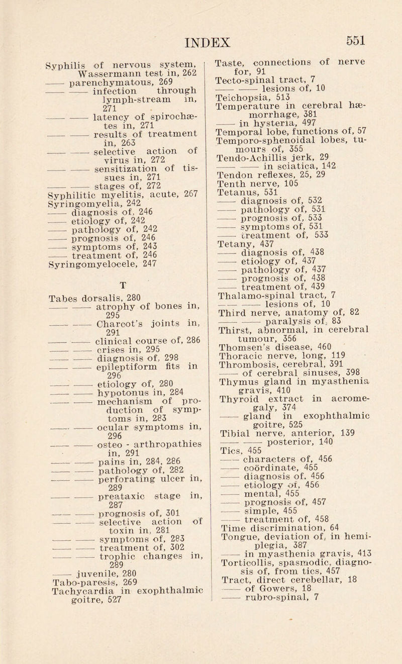 Syphilis of nervous system, Wassermann test in, 262 - parenchymatous, 269 -infection through lymph-stream in, 271 -latency of spirochae- tes in, 271 -results of treatment in, 263 -selective action of virus in, 272 -sensitization of tis¬ sues in, 271 -stages of, 272 Syphilitic myelitis, acute, 267 Syringomyelia, 242 -- diagnosis of, 246 - etiology of, 242 - pathology of, 242 -- prognosis of, 246 -- symptoms of, 243 -- treatment of, 246 Syringomyelocele, 247 T Tabes dorsalis, 280 -- atrophy of bones in, 295 ---Charcot’s joints in, 291 - - clinical course of, 286 ——-- crises in, 295 -diagnosis of, 298 -- - epileptiform fits in 296 -• -- etiology of, 280 — -hypotonus in, 284 -- -- mechanism of pro¬ duction of symp¬ toms in, 283 --ocular symptoms in, 296 --- osteo - arthropathies in, 291 --pains in, 284, 286 -- pathology of, 282 --perforating ulcer in, 289 -preataxic stage in, 287 — -prognosis of, 301 - selective action of toxin in, 281 •-- - symptoms of, 283 -treatment of, 302 -trophic changes in, 289 -- juvenile, 280 Tabo-paresis, 269 Tachycardia in exophthalmic goitre, 527 : Taste, connections of nerve for, 91 Tecto-spinal tract, 7 -- lesions of, 10 Teichopsia, 513 Temperature in cerebral hae¬ morrhage, 381 -- in hysteria, 497 Temporal lobe, functions of, 57 Temporo-sphenoidal lobes, tu¬ mours of, 355 Tendo-Achillis jerk, 29 -in sciatica, 142 Tendon reflexes, 25, 29 Tenth nerve, 105 Tetanus, 531 - diagnosis of, 532 -pathology of, 531 - prognosis of, 533 -- symptoms of, 531 -- treatment of, 533 Tetany, 437 -- diagnosis of, 438 -- etiology of, 437 -- pathology of, 437 - prognosis of, 438 - treatment of, 439 Thalamo-spinal tract, 7 -- lesions of, 10 Third nerve, anatomy of, 82 - -- paralysis of, 83 Thirst, abnormal, in cerebral tumour, 356 Thomsen’s disease, 460 Thoracic nerve, long, 119 Thrombosis, cerebral, 391 -of cerebral sinuses, 398 Thymus gland in myasthenia gravis, 410 Thyroid extract in acrome¬ galy, 374 —-— gland in exophthalmic goitre, 525 Tibial nerve, anterior, 139 -- posterior, 140 Tics, 455 --characters of, 456 -coordinate, 455 - diagnosis of. 456 - etiology of, 456 -- mental, 455 - prognosis of, 457 -- simple, 455 — treatment of, 458 Time discrimination, 64 Tongue, deviation of, in hemi¬ plegia, 387 - in myasthenia gravis, 413 Torticollis, spasmodic, diagno¬ sis of, from tics, 457 Tract, direct cerebellar, 18 —— of Gowers, 18 - rubro-spinal, 7