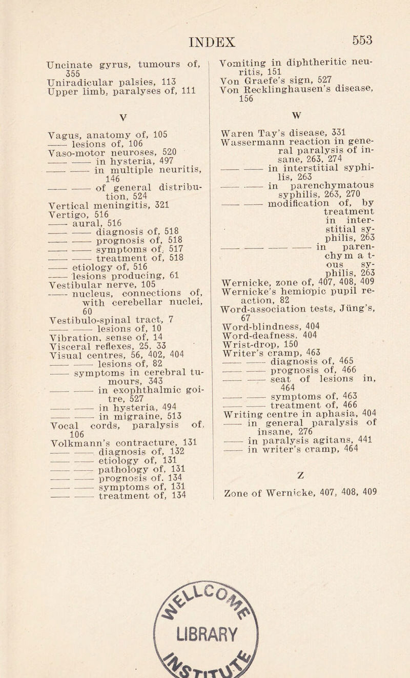 Uncinate gyrus, tumours of, 355 Uniradicular palsies, 113 Upper limb, paralyses of, 111 V Yagus, anatomy of, 105 - lesions of, 106 Vaso-mobor neuroses, 520 -in hysteria, 497 --- in multiple neuritis, 146 --- of general distribu¬ tion, 524 Vertical meningitis, 321 Vertigo, 516 --- aural, 516 -diagnosis of, 518 -prognosis of, 518 -symptoms of. 517 --- treatment of, 518 --- etiology of, 516 -lesions producing, 61 Vestibular nerve, 105 -nucleus, connections of, with cerebellar nuclei, 60 Vestibulo-spinal tract, 7 - --- lesions of, 10 Vibration, sense of, 14 Visceral reflexes, 25, 33 Visual centres, 56, 402, 404 -- -- lesions of, 82 - symptoms in cerebral tu¬ mours, 343 ---- in exophthalmic goi¬ tre, 527 -in hysteria, 494 in migraine, 513 Vocal cords, paralysis of, 106 Volkmann’s contracture, 131 -diagnosis of, 132 -etiology of, 131 -pathology of, 131 - -- prognosis of. 134 --- symptoms of, 131 -treatment of, 134 Vomiting in diphtheritic neu¬ ritis, 151 Von Graefe’s sign, 527 Von Recklinghausen’s disease, 156 W Waren Tay’s disease, 331 Wassermann reaction in gene¬ ral paralysis of in¬ sane, 263, 274 -in interstitial syphi¬ lis, 263 -in parenchymatous syphilis, 263, 270 -modification of, by treatment in inter¬ stitial sy¬ philis, 263 -- ---in paren- chym a t- ous sy¬ philis, 263 Wernicke, zone of, 407, 408, 409 Wernicke’s hemiopic pupil re¬ action, 82 Word-association tests, Jting’s, 67 Word-blindness, 404 Word-deafness, 404 Wrist-drop, 150 Writer’s cramp, 463 -diagnosis of, 465 --prognosis of, 466 -- - seat of lesions in, 464 --- - symptoms of, 463 --treatment of, 466 Writing centre in aphasia, 404 - in general paralysis of insame, 276 -in paralysis agitans, 441 - in writer’s cramp, 464 Z Zone of Wernicke, 407, 408, 409