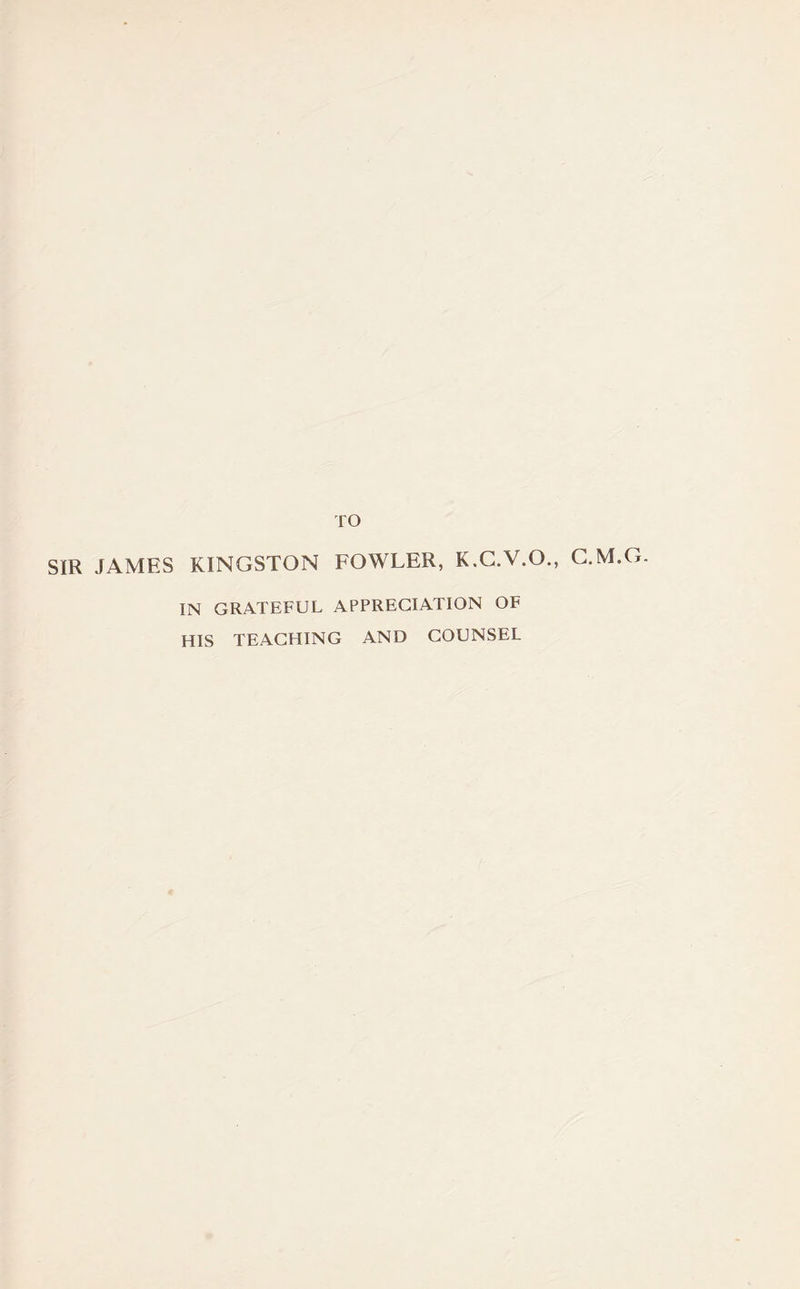 TO SIR JAMES KINGSTON FOWLER, K.C.V.O., G.M.G. IN GRATEFUL APPRECIATION OF HIS TEACHING AND COUNSEL