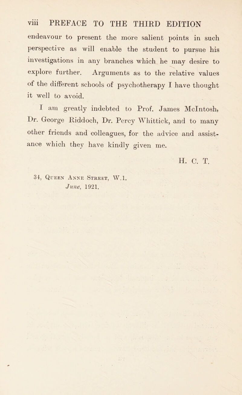 endeavour to present the more salient points in such perspective as will enable the student to pursue his investigations in any branches which he may desire to explore further. Arguments as to the relative values of the different schools of psychotherapy I have thought it well to avoid. I am greatly indebted to Prof. James McIntosh, Dr. George Riddoch, Dr. Percy Whittick, and to many other friends and colleagues, for the advice and assist¬ ance which they have kindly given me. 34, Queen Anne Street, W.l. June, 1921. H. C. T.