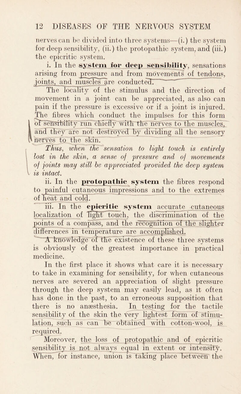 nerves can be divided into three systems—(i.) the system for deep sensibility, (ii.) the protopathic system, and (iii.) the epicritic system. i. In the system for deep sensibility, sensations arising from pressure and from movements of tendons, joints, and muscles are conducte^T^^”^*”” The locality of the stimulus and the direction of movement in a joint can be appreciated, as also can pain if the pressure is excessive or if a joint is injured. The fibres which conduct the impulses for this form oTsensibility run chiefly with the nerves to the muscles, and they are not destroyed by dividing all the sensory i nerves to the skin. Thus, when the sensation to light touch is entirely lost in the skin, a sense of 'pressure and of movements of joints may still he appreciated provided the deep system is intact. ii. In the protopathic system the fibres respond to painful cutaneous impressions and to the extremes of Feat and cold. iii. In the epicritic system accurate cutaneous localization of Tight touch, the discrimination of the points of a compass, and the recognition of the slighter differences in temperature are accomplished. A knowledge of the existence of these three systems is obviously of the greatest importance in practical medicine. In the first place it shows what care it is necessary to take in examining for sensibility, for when cutaneous nerves are severed an appreciation of slight pressure through the deep system may easily lead, as it often has done in the past, to an erroneous supposition that there is no anaesthesia. In testing for the tactile sensibility of the skin the very lightest form of stimu¬ lation, such as can be obtained with cotton-wool, is required. Moreover, the loss of protopathic and of epicritic sensibility is not always equal in extent or intensity. When, for instance, union is taking place between the