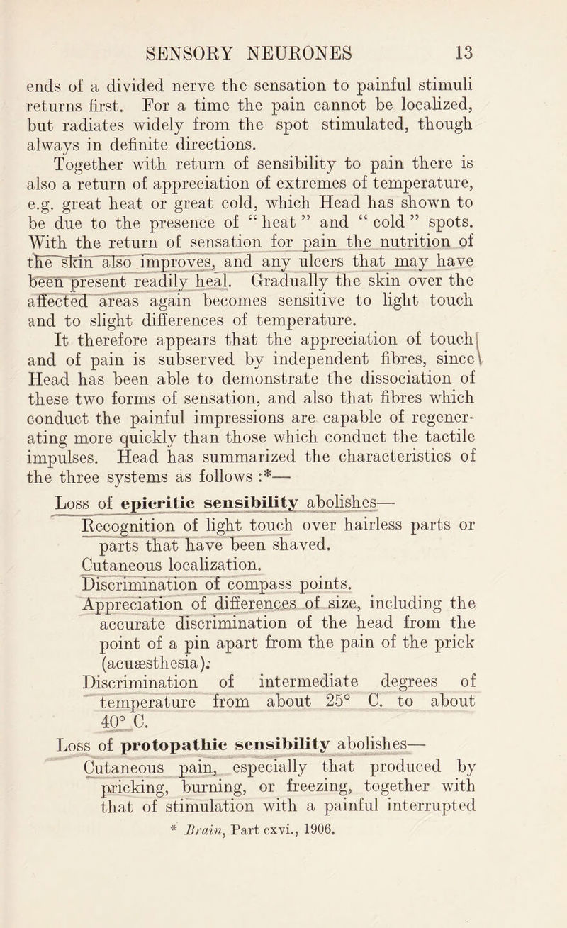 ends of a divided nerve the sensation to painful stimuli returns first. For a time the pain cannot be localized, but radiates widely from the spot stimulated, though always in definite directions. Together with return of sensibility to pain there is also a return of appreciation of extremes of temperature, e.g. great heat or great cold, which Head has shown to be due to the presence of “ heat ” and “ cold 55 spots. With the return of sensation for pain the nutrition of tEe^slaiT'also improves, and any ulcers that may have been present readily heal. Gradually the skin over the affected areas again becomes sensitive to light touch and to slight differences of temperature. It therefore appears that the appreciation of touch and of pain is subserved by independent fibres, since \ Head has been able to demonstrate the dissociation of these two forms of sensation, and also that fibres which conduct the painful impressions are capable of regener¬ ating more quickly than those which conduct the tactile impulses. Head has summarized the characteristics of the three systems as follows Loss of epicritic sensibility abolishes— Recognition of light touch over hairless parts or parts that have been shaved. Cutaneous localization. Discrimination of compass points. Appreciation of differences of size, including the accurate discrimination of the head from the point of a pin apart from the pain of the prick (acusesthesia); Discrimination of intermediate degrees of temperature from about 25° C. to about 40° C. Loss of protopatliic sensibility abolishes-— Cutaneous pain, especially that produced by pricking, burning, or freezing, together with that of stimulation with a painful interrupted * Brain, Part cxvi., 1906.