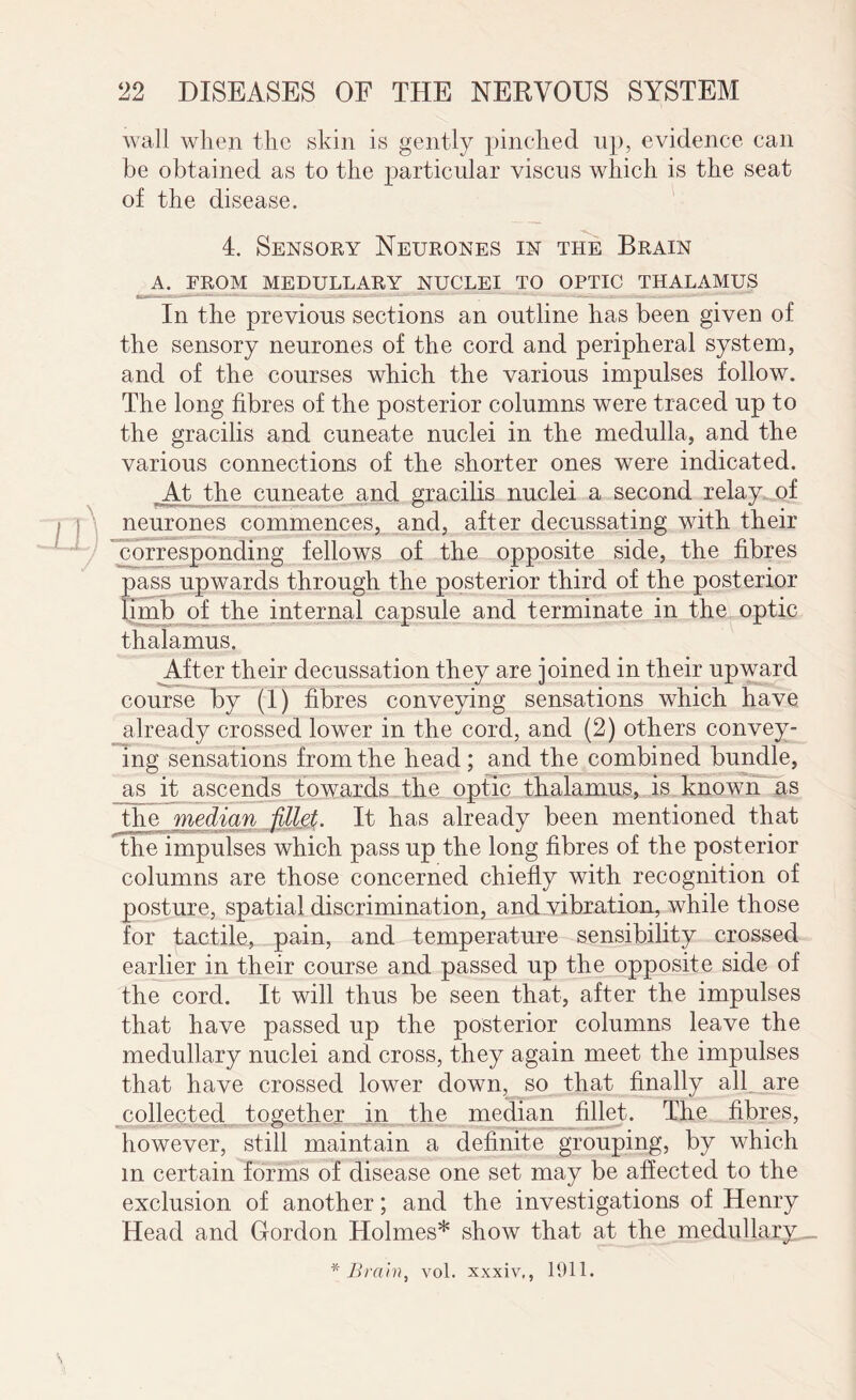 wall when the skin is gently pinched up, evidence can be obtained as to the particular viscus which is the seat of the disease. 4. Sensory Neurones in the Brain A. FROM MEDULLARY NUCLEI TO OPTIC THALAMUS In the previous sections an outline has been given of the sensory neurones of the cord and peripheral system, and of the courses which the various impulses follow. The long fibres of the posterior columns were traced up to the gracilis and cuneate nuclei in the medulla, and the various connections of the shorter ones were indicated. At the cuneate and gracilis nuclei a second relay of neurones commences, and, after decussating with their corresponding fellows of the opposite side, the fibres pass upwards through the posterior third of the posterior limb of the internal capsule and terminate in the optic thalamus. After their decussation they are joined in their upward course by (1) fibres conveying sensations which have already crossed lower in the cord, and (2) others convey¬ ing sensations from the head ; and the combined bundle, _as it ascends towards the optic thalamus, is known as the median fillet. It has already been mentioned that the impulses which pass up the long fibres of the posterior columns are those concerned chiefly with recognition of posture, spatial discrimination, and vibration, while those for tactile, pain, and temperature sensibility crossed earlier in their course and passed up the opposite side of the cord. It will thus be seen that, after the impulses that have passed up the posterior columns leave the medullary nuclei and cross, they again meet the impulses that have crossed lower down, so that finally all are collected together in the median fillet. The fibres, however, still maintain a definite grouping, by which in certain forms of disease one set may be affected to the exclusion of another; and the investigations of Henry Head and Gordon Holmes* show that at the medullary _ * Brain, vol. xxxiv., 1911.