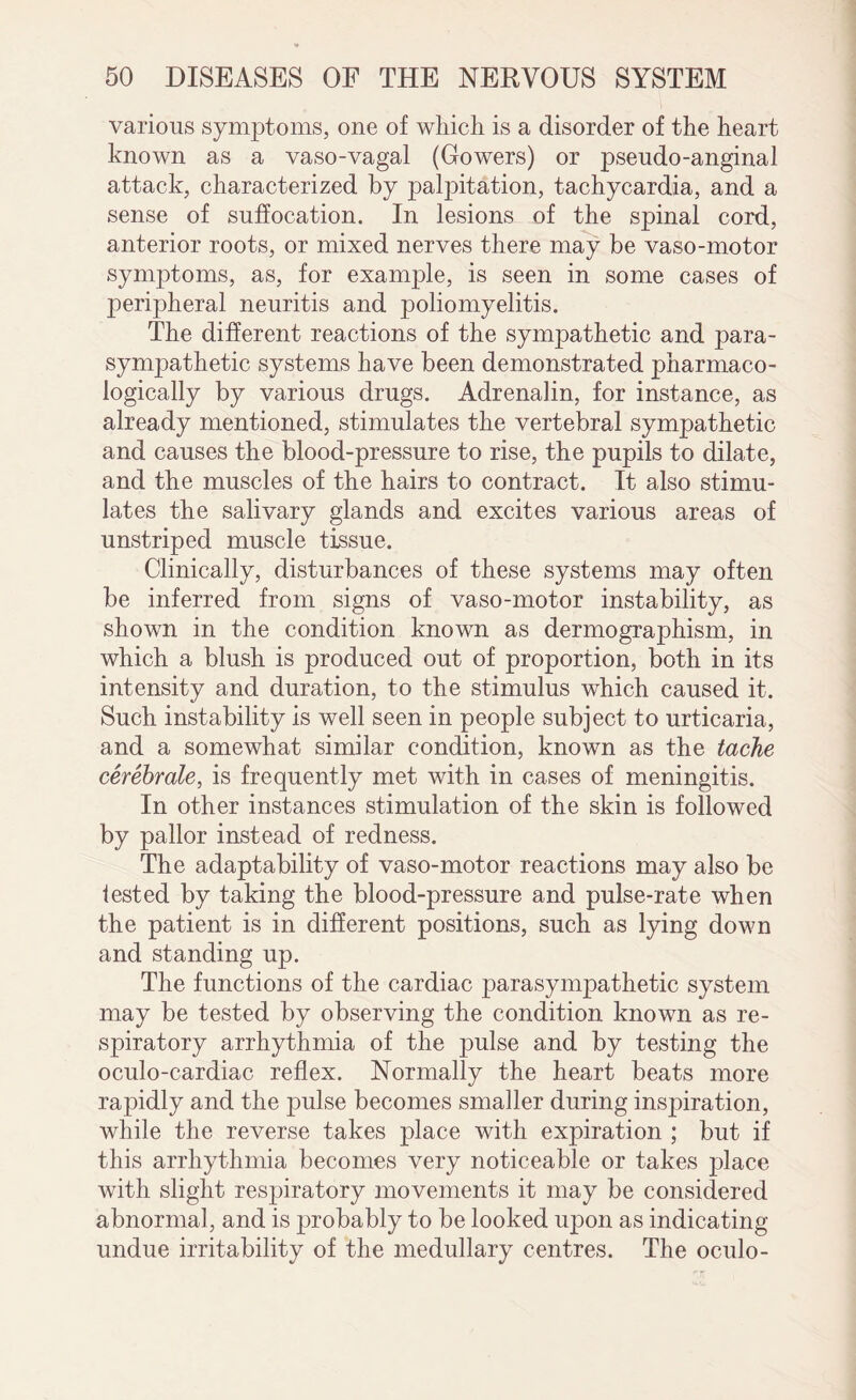 various symptoms, one of which is a disorder of the heart known as a vaso-vagal (Gowers) or pseudo-anginal attack, characterized by palpitation, tachycardia, and a sense of suffocation. In lesions of the spinal cord, anterior roots, or mixed nerves there may be vaso-motor symptoms, as, for example, is seen in some cases of peripheral neuritis and poliomyelitis. The different reactions of the sympathetic and para¬ sympathetic systems have been demonstrated pharmaco¬ logically by various drugs. Adrenalin, for instance, as already mentioned, stimulates the vertebral sympathetic and causes the blood-pressure to rise, the pupils to dilate, and the muscles of the hairs to contract. It also stimu¬ lates the salivary glands and excites various areas of unstriped muscle tissue. Clinically, disturbances of these systems may often be inferred from signs of vaso-motor instability, as shown in the condition known as dermographism, in which a blush is produced out of proportion, both in its intensity and duration, to the stimulus which caused it. Such instability is well seen in people subject to urticaria, and a somewhat similar condition, known as the tache cerebrate, is frequently met with in cases of meningitis. In other instances stimulation of the skin is followed by pallor instead of redness. The adaptability of vaso-motor reactions may also be iested by taking the blood-pressure and pulse-rate when the patient is in different positions, such as lying down and standing up. The functions of the cardiac parasympathetic system may be tested by observing the condition known as re¬ spiratory arrhythmia of the pulse and by testing the oculo-cardiac reflex. Normally the heart beats more rapidly and the pulse becomes smaller during inspiration, while the reverse takes place with expiration ; but if this arrhythmia becomes very noticeable or takes place with slight respiratory movements it may be considered abnormal, and is probably to be looked upon as indicating undue irritability of the medullary centres. The oculo-