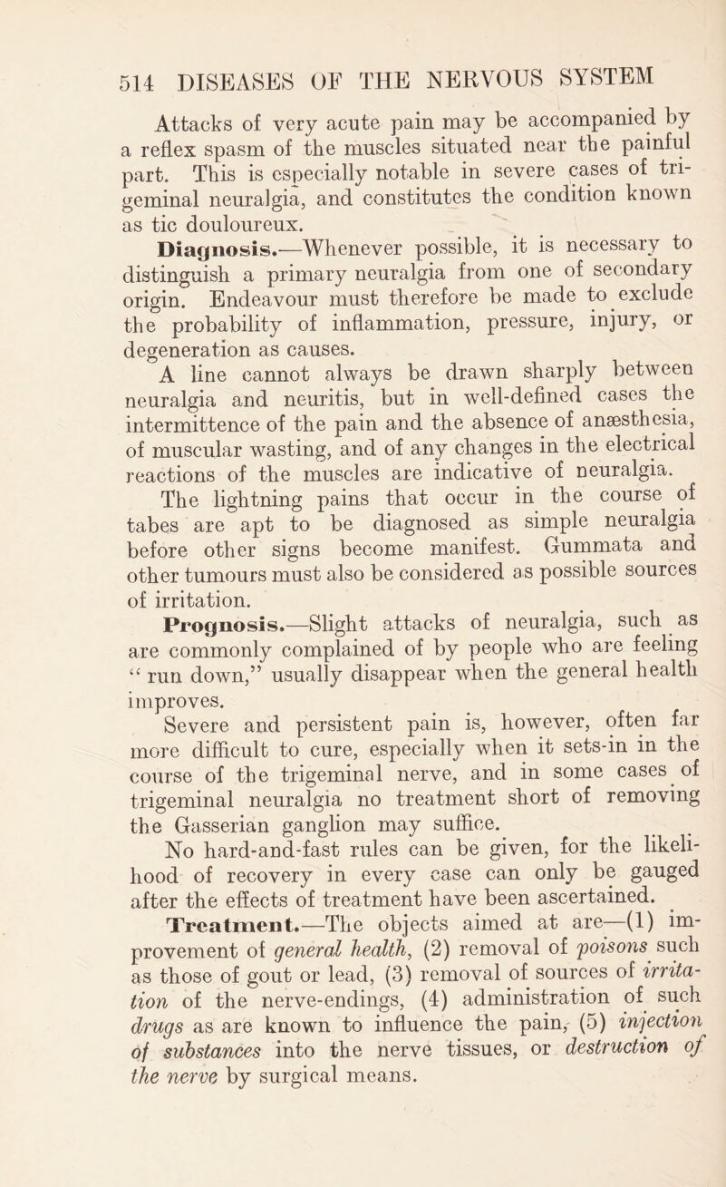Attacks of very acute pain may be accompanied by a reflex spasm of the muscles situated near the painful part. This is especially notable in severe cases of tri¬ geminal neuralgia, and constitutes the condition known as tic douloureux. Diagnosis.—Whenever possible, it is necessary to distinguish a primary neuralgia from one of secondary origin. Endeavour must therefore be made to exclude the probability of inflammation, pressure, injury, or degeneration as causes. A line cannot always be drawn sharply between neuralgia and neuritis, but in well-defined cases the intermittence of the pain and the absence of anaesthesia, of muscular wasting, and of any changes in the electrical reactions of the muscles are indicative of neuralgia. The lightning pains that occur in the course of tabes are apt to be diagnosed as simple neuralgia before other signs become manifest. Gummata and other tumours must also be considered as possible sources of irritation. Prognosis.—Slight a.ttacks of neuralgia, such as are commonly complained of by people who are feeling “ run down,” usually disappear when the general health improves. Severe and persistent pain is, however, often far more difficult to cure, especially when it sets-in in the course of the trigeminal nerve, and in some cases of trigeminal neuralgia no treatment short of removing the Gasserian ganglion may suffice. No hard-and-fast rules can be given, for the likeli¬ hood of recovery in every case can only be gauged after the effects of treatment have been ascertained. Treatment.—The objects aimed at are—(1) im¬ provement of general health, (2) removal of 'poisons such as those of gout or lead, (3) removal of sources of irrita¬ tion of the nerve-endings, (4) administration of such drugs as are known to influence the pain, (5) infection of substances into the nerve tissues, or destruction of the nerve by surgical means.