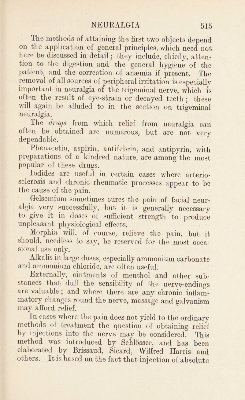 The methods of attaining the first two objects depend on the application of general principles, which need not here be discussed in detail; they include, chiefly, atten¬ tion to the digestion and the general hygiene of the patient, and the correction of anaemia if present. The removal of all sources of peripheral irritation is especially important in neuralgia of the trigeminal nerve, which is often the result of eye-strain or decayed teeth ; these will again be alluded to in the section on trigeminal neuralgia. The drugs from which relief from neuralgia can often be obtained are numerous, but are not very dependable. Phenacetin, aspirin, antifebrin, and antipyrin, with preparations of a kindred nature, are among the most popular of these drugs. Iodides are useful in certain cases where arterio¬ sclerosis and chronic rheumatic processes appear to be the cause of the pain. Gelsemium sometimes cures the pain of facial neur¬ algia very successfully, but it is generally necessary to give it in doses of sufficient strength to produce unpleasant physiological effects. Morphia will, of course, relieve the pain, but it should, needless to say, be reserved for the most occa¬ sional use only. Alkalis in large doses, especially ammonium carbonate and ammonium chloride, are often useful. Externally, ointments of menthol and other sub¬ stances that dull the sensibility of the nerve-endings are valuable ; and where there are any chronic inflam¬ matory changes round the nerve, massage and galvanism may afford relief. In cases where the pain does not yield to the ordinary methods of treatment the question of obtaining relief by injections into the nerve may be considered. This method was introduced by Schlosser, and has been elaborated by Brissaud, Sicard, Wilfred Harris and others. It is based on the fact that injection of absolute