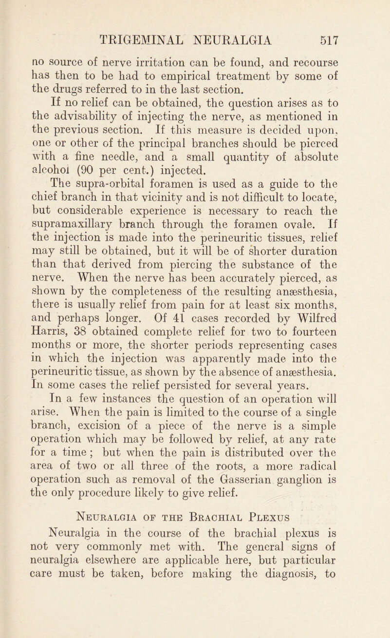 no source of nerve irritation can be found, and recourse has then to be had to empirical treatment by some of the drugs referred to in the last section. If no relief can be obtained, the question arises as to the advisability of injecting the nerve, as mentioned in the previous section. If this measure is decided upon, one or other of the principal branches should be pierced with a fine needle, and a small quantity of absolute alcohol (90 per cent.) injected. The supra-orbital foramen is used as a guide to the chief branch in that vicinity and is not difficult to locate, but considerable experience is necessary to reach the supramaxillary branch through the foramen ovale. If the injection is made into the perineuritic tissues, relief may still be obtained, but it will be of shorter duration than that derived from piercing the substance of the nerve. When the nerve has been accurately pierced, as shown by the completeness of the resulting ansesthesia, there is usually relief from pain for at least six months, and perhaps longer. Of 41 cases recorded by Wilfred Harris, 38 obtained complete relief for two to fourteen months or more, the shorter periods representing cases in which the injection was apparently made into the perineuritic tissue, as shown by the absence of anaesthesia. In some cases the relief persisted for several years. In a few instances the question of an operation will arise. When the pain is limited to the course of a single branch, excision of a piece of the nerve is a simple operation which may be followed by relief, at any rate for a time ; but when the pain is distributed over the area of two or all three of the roots, a more radical operation such as removal of the Gasserian ganglion is the only procedure likely to give relief. Neuralgia of the Brachial Plexus Neuralgia in the course of the brachial plexus is not very commonly met with. The general signs of neuralgia elsewhere are applicable here, but particular care must be taken, before making the diagnosis, to