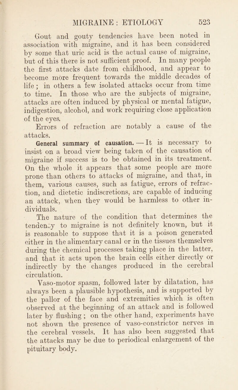 Gout and gouty tendencies have been noted in association with migraine, and it has been considered by some that uric acid is the actual cause of migraine, but of this there is not sufficient proof. In many people the first attacks date from childhood, and appear to become more frequent towards the middle decades of life ; in others a few isolated attacks occur from time to time. In those who are the subjects of migraine, attacks are often induced by physical or mental fatigue, indigestion, alcohol, and work requiring close application of the eyes. Errors of refraction are notably a cause of the attacks. General summary of causation. —- It is necessary to insist on a broad view being taken of the causation of migraine if success is to be obtained in its treatment. On the whole it appears that some people are more prone than others to attacks of migraine, and that, in them, various causes, such as fatigue, errors of refrac¬ tion, and dietetic indiscretions, are capable of inducing an attack, when they would be harmless to other in¬ dividuals. The nature of the condition that determines the tendency to migraine is not definitely known, but it is reasonable to suppose that it is a poison generated either in the alimentary canal or in the tissues themselves during the chemical processes taking place in the latter, and that it acts upon the brain cells either directly or indirectly by the changes produced in the cerebral circulation. Yaso-motor spasm, followed later by dilatation, has always been a plausible hypothesis, and is supported by the pallor of the face and extremities which is often observed at the beginning of an attack and is followed later by flushing ; on the other hand, experiments have not shown the presence of vaso-constrictor nerves in the cerebral vessels. It has also been suggested that the attacks may be due to periodical enlargement of the pituitary body.