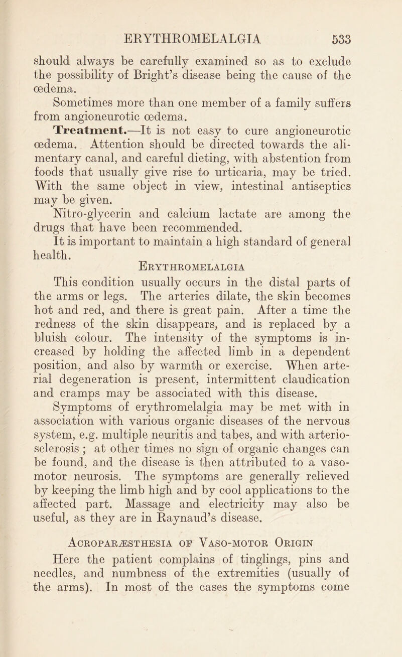 should always be carefully examined so as to exclude the possibility of Bright’s disease being the cause of the oedema. Sometimes more than one member of a family suffers from angioneurotic oedema. Treatment.—It is not easy to cure angioneurotic oedema. Attention should be directed towards the ali¬ mentary canal, and careful dieting, with abstention from foods that usually give rise to urticaria, may be tried. With the same object in view, intestinal antiseptics may be given. Nitro-glycerin and calcium lactate are among the drugs that have been recommended. It is important to maintain a high standard of general health. Erythromelalgia This condition usually occurs in the distal parts of the arms or legs. The arteries dilate, the skin becomes hot and red, and there is great pain. After a time the redness of the skin disappears, and is replaced by a bluish colour. The intensity of the symptoms is in¬ creased by holding the affected limb in a dependent position, and also by warmth or exercise. When arte¬ rial degeneration is present, intermittent claudication and cramps may be associated with this disease. Symptoms of erythromelalgia may be met with in association with various organic diseases of the nervous system, e.g. multiple neuritis and tabes, and with arterio¬ sclerosis ; at other times no sign of organic changes can be found, and the disease is then attributed to a vaso¬ motor neurosis. The symptoms are generally relieved by keeping the limb high and by cool applications to the affected part. Massage and electricity may also be useful, as they are in Raynaud’s disease. Acroparesthesia of Vaso-motor Origin Here the patient complains of tinglings, pins and needles, and numbness of the extremities (usually of the arms). In most of the cases the symptoms come