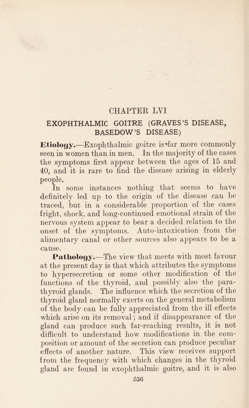 EXOPHTHALMIC GOITRE (GRAVES’S DISEASE, BASEDOW’S DISEASE) Etiology.—Exophthalmic goitre is*far more commonly seen in women than in men. In the majority of the cases the symptoms first appear between the ages of 15 and 40, and it is rare to find the disease arising in elderly people. In some instances nothing that seems to have definitely led up to the origin of the disease can be traced, but in a considerable proportion of the cases fright, shock, and long-continued emotional strain of the nervous system appear to bear a decided relation to the onset of the symptoms. Auto-intoxication from the alimentary canal or other sources also appears to be a cause. Pathology.—The view that meets with most favour at the present day is that which attributes the symptoms to hypersecretion or some other modification of the functions of the thyroid, and possibly also the para¬ thyroid glands. The influence which the secretion of the thyroid gland normally exerts on the general metabolism of the body can be fully appreciated from the ill effects which arise on its removal; and if disappearance of the gland can produce such far-reaching results, it is not difficult to understand how modifications in the com¬ position or amount of the secretion can produce peculiar effects of another nature. This view receives support from the frequency with which changes in the thyroid gland are found in exophthalmic goitre, and it is also