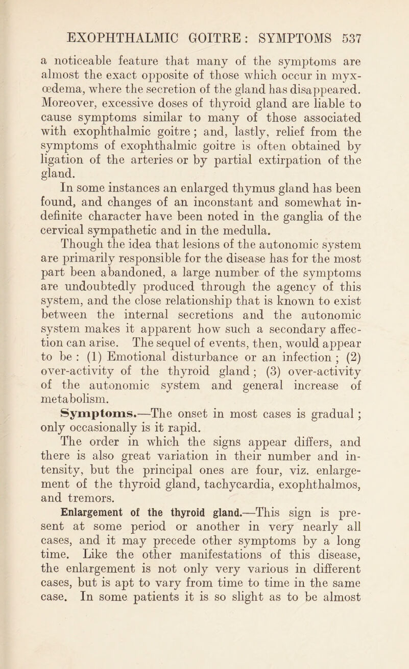 a noticeable feature that many of the symptoms are almost the exact opposite of those which occur in myx- oedema, where the secretion of the gland has disappeared. Moreover, excessive doses of thyroid gland are liable to cause symptoms similar to many of those associated with exophthalmic goitre; and, lastly, relief from the symptoms of exophthalmic goitre is often obtained by ligation of the arteries or by partial extirpation of the gland. In some instances an enlarged thymus gland has been found, and changes of an inconstant and somewhat in¬ definite character have been noted in the ganglia of the cervical sympathetic and in the medulla. Though the idea that lesions of the autonomic system are primarily responsible for the disease has for the most part been abandoned, a large number of the symptoms are undoubtedly produced through the agency of this system, and the close relationship that is known to exist between the internal secretions and the autonomic system makes it apparent how such a secondary affec¬ tion can arise. The sequel of events, then, would appear to be : (1) Emotional disturbance or an, infection ; (2) over-activity of the thyroid gland; (3) over-activity of the autonomic system and general increase of metabolism. Symptoms.—The onset in most cases is gradual ; only occasionally is it rapid. The order in which the signs appear differs, and there is also great variation in their number and in¬ tensity, but the principal ones are four, viz. enlarge¬ ment of the thyroid gland, tachycardia, exophthalmos, and tremors. Enlargement of the thyroid gland.—This sign is pre¬ sent at some period or another in very nearly all cases, and it may precede other symptoms by a long time. Like the other manifestations of this disease, the enlargement is not only very various in different cases, but is apt to vary from time to time in the same case. In some patients it is so slight as to be almost