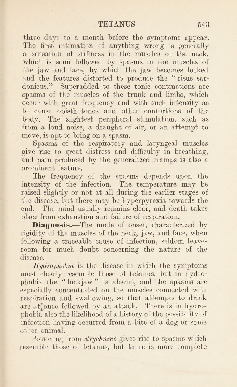 three days to a month before the symptoms appear. The first intimation of anything wrong is generally a sensation of stiffness in the muscles of the neck, which is soon followed by spasms in the muscles of the jaw and face, by which the jaw becomes locked and the features distorted to produce the “ risus sar- donicus.” Superadded to these tonic contractions are spasms of the muscles of the trunk and limbs, which occur with great frequency and with such intensity as to cause opisthotonos and other contortions of the body. The slightest peripheral stimulation, such as from a loud noise, a draught of air, or an attempt to move, is apt to bring on a spasm. Spasms of the respiratory and laryngeal muscles give rise to great distress and difficulty in breathing, and pain produced by the generalized cramps is also a prominent feature. The frequency of the spasms depends upon the intensity of the infection. The temperature may be raised slightly or not at all during the earlier stages of the disease, but there may be hyperpyrexia towards the end. The mind usually remains clear, and death takes place from exhaustion and failure of respiration. Diagnosis.—The mode of onset, characterized by rigidity of the muscles of the neck, jaw, and face, when following a traceable cause of infection, seldom leaves room for much doubt concerning the nature of the disease. Hydrophobia is the disease in which the symptoms most closely resemble those of tetanus, but in hydro¬ phobia the “ lockjaw ” is absent, and the spasms are especially concentrated on the muscles connected with respiration and swallowing, so that attempts to drink are at^once followed by an attack. There is in hydro¬ phobia also the likelihood of a history of the possibility of infection having occurred from a bite of a dog or some other animal. Poisoning from strychnine gives rise to spasms which resemble those of tetanus, but there is more complete