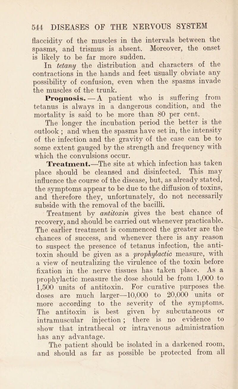 flaccidity of the muscles in the intervals between the spasms, and trismus is absent. Moreover, the onset is likely to be far more sudden. In tetany the distribution and characters of the contractions in the hands and feet usually obviate any possibility of confusion, even when the spasms invade the muscles of the trunk. Prognosis.—A patient who is suffering from tetanus is always in a dangerous condition, and the mortality is said to be more than 80 per cent. The longer the incubation period the better is the outlook ; and when the spasms have set in, the intensity of the infection and the gravity of the case can be to some extent gauged by the strength and frequency with which the convulsions occur. Treatment.—The site at which infection has taken place should be cleansed and disinfected. This may influence the course of the disease, but, as already stated, the symptoms appear to be due to the diffusion of toxins, and therefore they, unfortunately, do not necessarily subside with the removal of the bacilli. Treatment by antitoxin gives the best chance of recovery, and should be carried out whenever practicable. The earlier treatment is commenced the greater are the chances of success, and whenever there is any reason to suspect the presence of tetanus infection, the anti¬ toxin should be given as a prophylactic measure, with a view of neutralizing the virulence of the toxin before fixation in the nerve tissues has taken place. As a prophylactic measure the dose should be from 1,000 to 1,500 units of antitoxin. For curative purposes the- doses are much larger—10,000 to 20,000 units or more according to the severity of the symptoms. The antitoxin is best given by subcutaneous or intramuscular injection ; there is no evidence to show that intrathecal or intravenous administration has any advantage. The patient should be isolated in a darkened room, and should as far as possible be protected from all