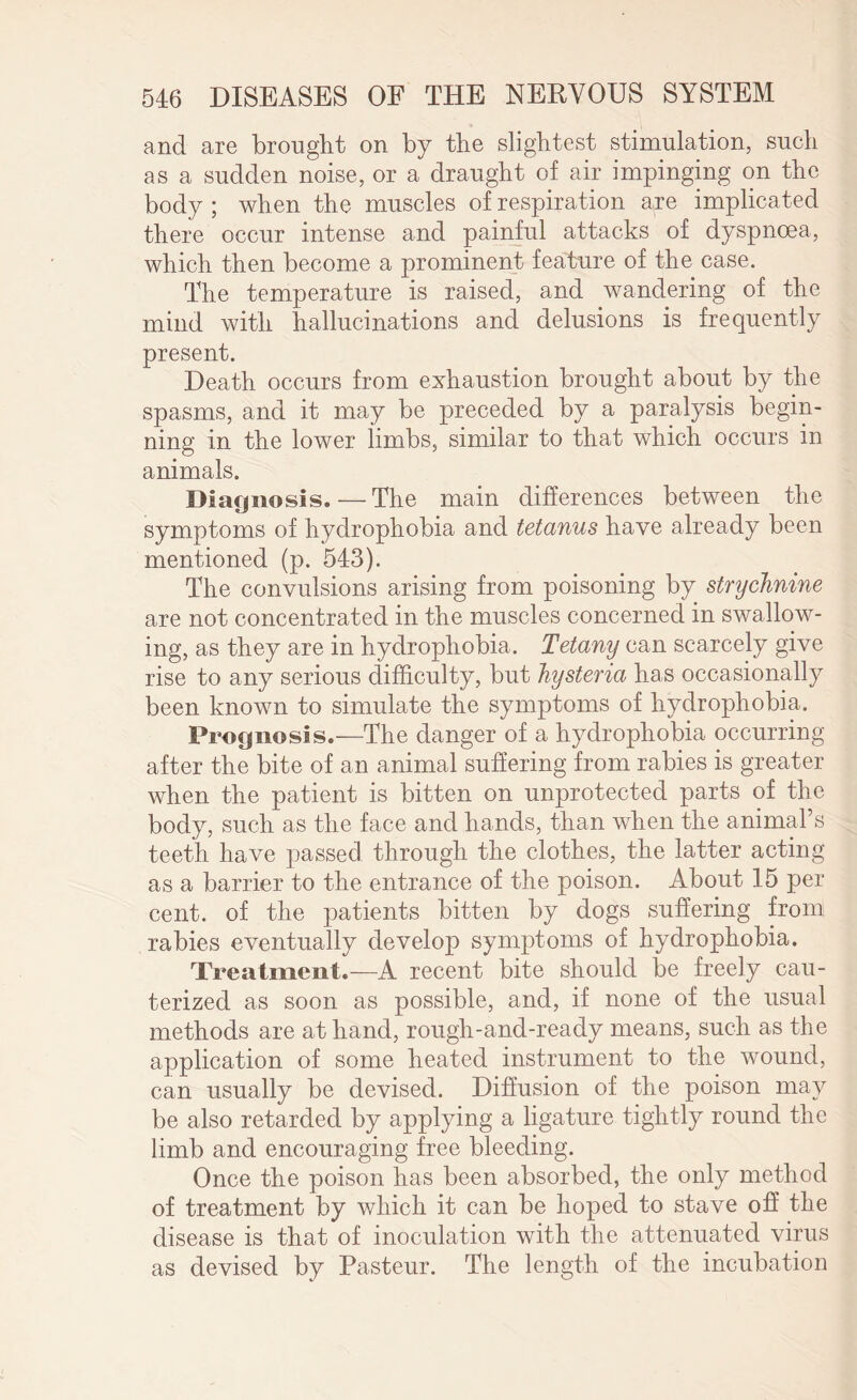 and are brought on by the slightest stimulation, such as a sudden noise, or a draught of air impinging on the body ; when the muscles of respiration are implicated there occur intense and painful attacks of dyspnoea, which then become a prominent feature of the case. The temperature is raised, and wandering of the mind with hallucinations and delusions is frequently present. Death occurs from exhaustion brought about by the spasms, and it may be preceded by a paralysis begin¬ ning in the lower limbs, similar to that which occurs in animals. Diagnosis. — The main differences between the symptoms of hydrophobia and tetanus have already been mentioned (p. 543). The convulsions arising from poisoning by strychnine are not concentrated in the muscles concerned in swallow¬ ing, as they are in hydrophobia. Tetany can scarcely give rise to any serious difficulty, but hysteria has occasionally been known to simulate the symptoms of hydrophobia. Prognosis.—The danger of a hydrophobia occurring after the bite of an animal suffering from rabies is greater when the patient is bitten on unprotected parts of the body, such as the face and hands, than when the animal’s teeth have passed through the clothes, the latter acting as a barrier to the entrance of the poison. About 15 per cent, of the patients bitten by dogs suffering from rabies eventually develop symptoms of hydrophobia. Treatment.—A recent bite should be freely cau¬ terized as soon as possible, and, if none of the usual methods are at hand, rough-and-ready means, such as the application of some heated instrument to the wound, can usually be devised. Diffusion of the poison may be also retarded by applying a ligature tightly round the limb and encouraging free bleeding. Once the poison has been absorbed, the only method of treatment by which it can be hoped to stave off the disease is that of inoculation with the attenuated virus as devised by Pasteur. The length of the incubation