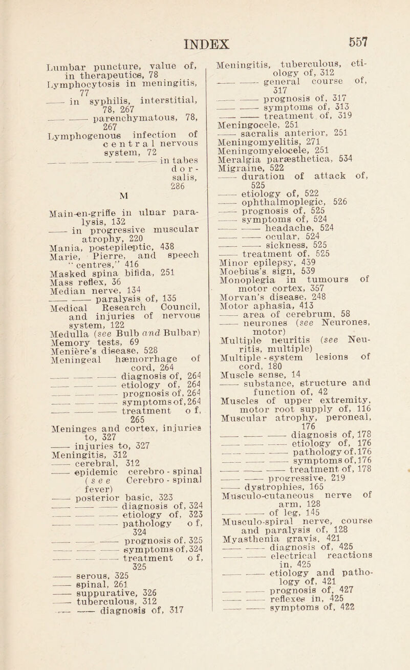 Lumbar puncture, value of, in therapeutics, 78 Lymphocytosis in meningitis, 77 . - in syphilis, interstitial, 78, 267 .-parenchymatous, 78, 267 Lymphogenous infection of central nervous system, 72 ___in tabes dor¬ salis, 286 M Main-en-griffe in ulnar para¬ lysis, 132 - in progressive muscular atrophy, 220_ Mania, postepileptic, 438 Marie, Pierre, and speech “ centres,” 416 Masked spina bifida, 251 Mass reflex, 36 Median nerve, 134 -paralysis of, 135 Medical Research Council, and injuries of nervous system, 122 Medulla (see Bulb and Bulbar) Memory tests, 69 Meniere’s disease, 528 Meningeal haemorrhage of cord, 264 _diagnosis of, 264 -etiology of, 264 _prognosis of, 264 -symptoms of, 264 -treatment o f, 265 Meninges and cortex, injuries to, 327 -- injuries to, 327 Meningitis, 312 -cerebral, 312 - epidemic cerebro - spinal (see Cerebro - spinal fever) --- posterior basic, 323 -- - diagnosis of, 324 -etiology of, 323 -pathology o f, 324 - —- - prognosis of, 325 -symptoms of ,324 -■-treatment o f, 325 - serous, 325 -spinal, 261 - suppurative, 326 —- tuberculous, 312 — —— diagnosis of, 317 Meningitis, tuberculous, eti¬ ology of, 312 --general course of, 317 --prognosis of, 317 -- symptoms of, 313 —_ - treatment of, 319 Meningocele, 251 -- sacralis anterior, 251 Meningomyelitis, 271 Meningomyelocele, 251 Meralgia paraesthetica, 534 Migraine, 522 - duration of attack of, 525 -- etiology of, 522 -- ophthalmoplegic, 526 - prognosis of, 525 -symptoms of, 524 -headache, 524 -- ocular, 524 -- sickness, 525 - treatment of, 525 Minor epilepsy, 439 Moebius’s sign, 539 Monoplegia in tumours of motor cortex, 357 Morvan’s disease, 248 Motor aphasia, 413 - area of cerebrum, 58 - neurones (see Neurones, motor) Multiple neuritis (see Neu¬ ritis, multiple) Multiple - system lesions of cord, 180 Muscle sense, 14 - substance, structure and function of, 42 Muscles of upper extremity, motor root supply of, 116 Muscular atrophy, peroneal, 176 - --diagnosis of, 178 -etiology of, 176 -.- pathology of, 176 -symptoms of, 176 ----treatment of, 178 ---— progressive, 219 -- dystrophies, 165 Musculo-cutaneous nerve of arm, 128 - --- of leg, 145 Musculo-spira.l nerve, course and paralysis of, 128 Myasthenia gravis, 421 ——. - diagnosis of, 425. -- - electrical reactions in, 425 --etiology and patho¬ logy of, 421 -prognosis of, 427 - reflexes in, 425 ——- — symptoms of, 422