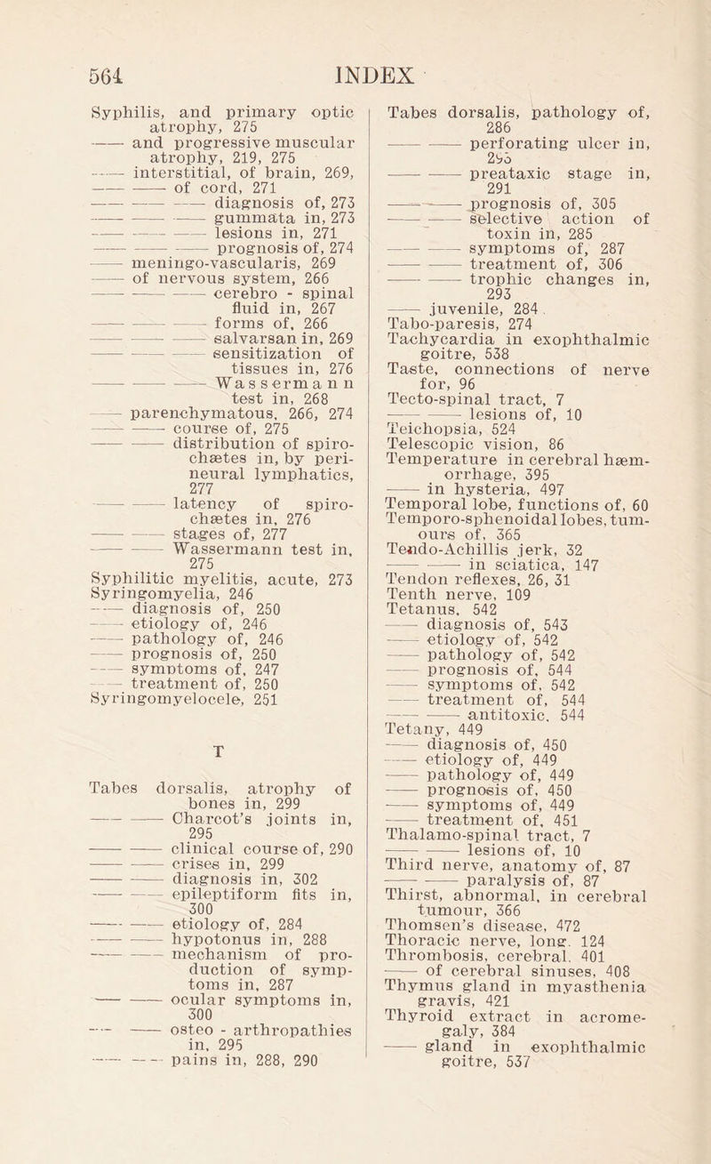 Syphilis, and primary optic atrophy, 275 -and progressive muscular atrophy, 219, 275 -interstitial, of brain, 269, - of cord, 271 --- diagnosis of, 273 --gummata in, 273 -lesions in, 271 -prognosis of, 274 — meningo-vascularis, 269 - of nervous system, 266 ---cerebro - spinal fluid in, 267 - forms of, 266 —-salvarsan in, 269 - sensitization of tissues in, 276 -_ fa s s erm a n n test in, 268 — parenchymatous, 266, 274 -- course of, 275 -distribution of spiro- chsetes in, by peri¬ neural lymphatics, 277 -latency of spiro- chaetes in, 276 -stages of, 277 -Wassermann test in, 275 Syphilitic myelitis, acute, 273 Syringomyelia, 246 -diagnosis of, 250 — etiology of, 246 — pathology of, 246 -prognosis of, 250 -symptoms of, 247 - treatment of, 250 Syringomyelocele, 251 T Tabes dorsalis, atrophy of bones in, 299 -Charcot’s joints in, 295 -clinical course of, 290 - crises in, 299 -diagnosis in, 302 -epileptiform fits in, 300 -etiology of, 284 -hypotonus in, 288 -mechanism of pro¬ duction of symp¬ toms in, 287 -ocular symptoms in, 300 —-osteo - arthropathies in, 295 - -pains in, 288, 290 Tabes dorsalis, pathology of, 286 -perforating ulcer in, 293 ---preataxip stage in, 291 ——-prognosis of, 305 -selective action of toxin in, 285 -symptoms of, 287 -treatment of, 306 -trophic changes in, 293 - juvenile, 284 Tabo-paresis, 274 Tachycardia in exophthalmic goitre, 538 Taste, connections of nerve for, 96 Tecto-spinal tract, 7 -lesions of, 10 Teichopsia, 524 Telescopic vision, 86 Temperature in cerebral haem¬ orrhage, 395 - in hysteria, 497 Temporal lobe, functions of, 60 Temporo-sphenoidal lobes, tum¬ ours of, 365 Te-ndo-Achillis jerk, 32 -in sciatica, 147 Tendon reflexes, 26, 31 Tenth nerve, 109 Tetanus, 542 — diagnosis of, 543 - etiology of, 542 - pathology of, 542 -prognosis of, 544 -symptoms of, 542 -treatment of, 544 -antitoxic. 544 Tetany, 449 -diagnosis of, 450 -etiology of, 449 -pathology of, 449 -prognosis of, 450 - symptoms of, 449 -treatment of, 451 Thalamo-spinal tract, 7 -lesions of, 10 Third nerve, anatomy of, 87 - -- paralysis of, 87 Thirst, abnormal, in cerebral tumour, 366 Thomsen’s disease, 472 Thoracic nerve, long. 124 Thrombosis, cerebral. 401 - of cerebral sinuses, 408 Thymus gland in myasthenia gravis, 421 Thyroid extract in acrome¬ galy, 384 - gland in exophthalmic goitre, 537