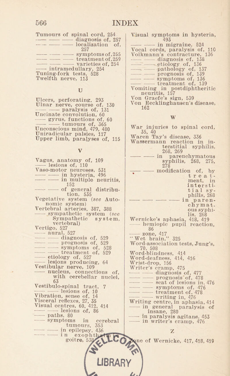 Tumours of spinal cord, 254 -diagnosis of, 257 --—-localization of, 257 -- symptoms of, 255 -treatment of, 259 --- varieties of, 254 -- intramedullary, 254 Tuning-fork tests, 528 Twelfth nerve, 113 U Ulcers, perforating, 293 Ulnar nerve, course of, 130 -paralysis of, 131 Uncinate convolution, 60 -gyrus, functions of, 60 -tumours of, 365 Unconscious mind, 479, 480 Uniradicular palsies, 117 Upper limb, paralyses of, 115 V Vagus, anatomy of, 109 - lesions of, 110 Vaso-motor neuroses, 531 --in hysteria, 496 --in multiple neuritis, 152 -of general distribu¬ tion, 535 Vegetative system (see Auto¬ nomic system) Vertebral arteries, 387, 388 - sympathetic system (see Sympathetic system, vertebral) Vertigo, 527 - aural, 527 -diagnosis of, 529 - prognosis of, 529 -— symptoms of, 528 -- treatment of, 529 -etiology of, 527 - lesions producing, 64 Vestibular nerve, 109 - nucleus, connections of, with cerebellar nuclei, 63 Vestibulo-spinal tract, 7 --lesions of, 10 Vibration, sense of, 14 Visceral reflexes, 27, 35 Visual centres, 60, 412, 414 - - lesions of, 86 - paths, 80 -symptoms in cerebral tumours, 353 Visual symptoms in hysteria, 493 —— - in migraine, 524 Vocal cords, paralysis of, 110 Volkmann’s contracture, 136 -diagnosis of, 138 ---^..etiology of, 136 ---pathology of, 137 -- - prognosis of, 139 -- - symptoms of, 136 -- treatment of, 139 Vomiting in postdiphtheritic neuritis, 157 Von Graefe’s sign, 539 Von Eecklinghausen’s disease, 162 W War injuries to spinal cord, 35, 40 Waren Tay’s disease, 336 Wassermann reaction in in¬ terstitial syphilis, 268, 269 - in parenchymatous syphilis, 268, 275, 278 —— modification of, by treat¬ ment, in intersti¬ tial sy¬ philis, 268 -in paren¬ chymat¬ ous syphi¬ lis, 268 Wernicke’s aphasia, 418, 419 -hemiopic pupil reaction, 86 - zone, 417 “Wet brain,” 325 Word-association tests, Jung’s, 70, 508 Word-blindness, 414 Word-deafness, 414, 416 Wrist-drop, 156 Writer’s cramp, 475 - —— diagnosis of, 477 -prognosis'of, 478 -seat of lesions in, 476 -symptoms of, 476 -treatment of, 478 -- writing in, 4.76 Writing centre, in aphasia, 414 - in general paralysis of insane, 280 -- in paralysis agitans, 453 -• in writer’s cramp, 476 in epilepsy, 436 i n exophtl goitre, of Wernicke, 417, 418, 419