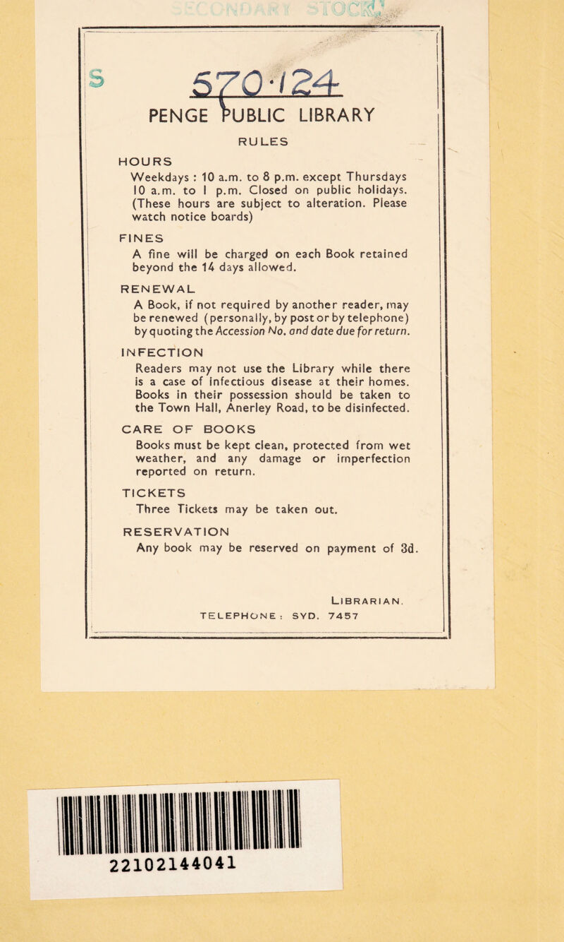 PENGE PUBLIC LIBRARY RULES HOURS Weekdays : 10 a.m. to 8 p.m. except Thursdays 10 a.m. to I p.m. Closed on public holidays. (These hours are subject to alteration. Please watch notice boards) FINES A fine will be charged on each Book retained beyond the 14 days allowed. RENEWAL A Book, if not required by another reader, may be renewed (personally, by poster by telephone) by quoting the Accession No. and date due for return. INFECTION Readers may not use the Library while there is a case of infectious disease at their homes. Books in their possession should be taken to the Town Hall, Anerley Road, to be disinfected. CARE OF BOOKS Books must be kept clean, protected from wet weather, and any damage or imperfection reported on return. TICKETS Three Tickets may be taken out. RESERVATION Any book may be reserved on payment of 3d. Librarian. TELEPHONE: SYD. 7457