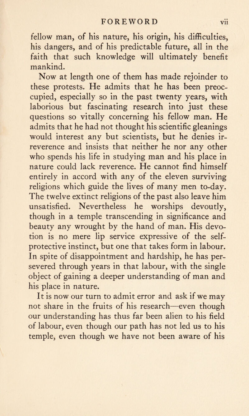 fellow man, of his nature, his origin, his difficulties, his dangers, and of his predictable future, all in the faith that such knowledge will ultimately benefit mankind. Now at length one of them has made rejoinder to these protests. He admits that he has been preoc¬ cupied, especially so in the past twenty years, with laborious but fascinating research into just these questions so vitally concerning his fellow man. He admits that he had not thought his scientific gleanings would interest any but scientists, but he denies ir¬ reverence and insists that neither he nor any other who spends his life in studying man and his place in nature could lack reverence. He cannot find himself entirely in accord with any of the eleven surviving religions which guide the lives of many men to-day. The twelve extinct religions of the past also leave him unsatisfied. Nevertheless he worships devoutly, though in a temple transcending in significance and beauty any wrought by the hand of man. His devo¬ tion is no mere lip service expressive of the self- protective instinct, but one that takes form in labour. In spite of disappointment and hardship, he has per¬ severed through years in that labour, with the single object of gaining a deeper understanding of man and his place in nature. It is now our turn to admit error and ask if we may not share in the fruits of his research—even though our understanding has thus far been alien to his field of labour, even though our path has not led us to his temple, even though we have not been aware of his