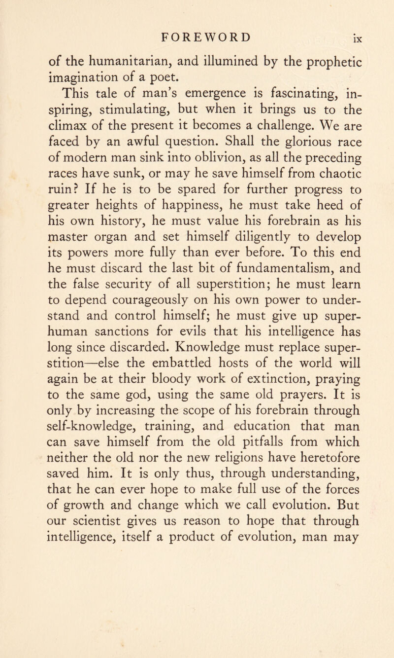 of the humanitarian, and illumined by the prophetic imagination of a poet. This tale of man’s emergence is fascinating, in¬ spiring, stimulating, but when it brings us to the climax of the present it becomes a challenge. We are faced by an awful question. Shall the glorious race of modern man sink into oblivion, as all the preceding races have sunk, or may he save himself from chaotic ruin? If he is to be spared for further progress to greater heights of happiness, he must take heed of his own history, he must value his forebrain as his master organ and set himself diligently to develop its powers more fully than ever before. To this end he must discard the last bit of fundamentalism, and the false security of all superstition; he must learn to depend courageously on his own power to under¬ stand and control himself; he must give up super¬ human sanctions for evils that his intelligence has long since discarded. Knowledge must replace super¬ stition—else the embattled hosts of the world will again be at their bloody work of extinction, praying to the same god, using the same old prayers. It is only by increasing the scope of his forebrain through self-knowledge, training, and education that man can save himself from the old pitfalls from which neither the old nor the new religions have heretofore saved him. It is only thus, through understanding, that he can ever hope to make full use of the forces of growth and change which we call evolution. But our scientist gives us reason to hope that through intelligence, itself a product of evolution, man may