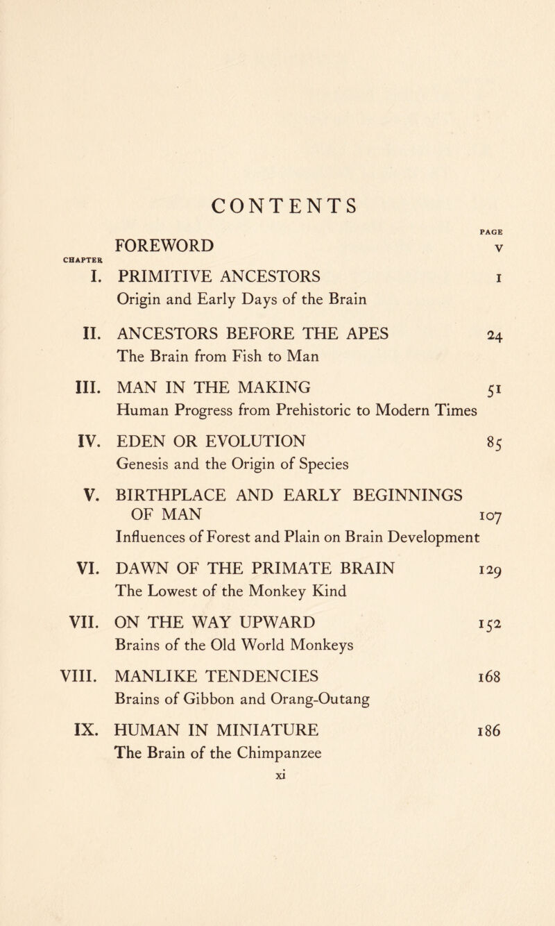 CONTENTS PAGE FOREWORD v CHAPTER I. PRIMITIVE ANCESTORS i Origin and Early Days of the Brain II. ANCESTORS BEFORE THE APES 24 The Brain from Fish to Man III. MAN IN THE MAKING 51 Human Progress from Prehistoric to Modern Times IV. EDEN OR EVOLUTION 85 Genesis and the Origin of Species V. BIRTHPLACE AND EARLY BEGINNINGS OF MAN 107 Influences of Forest and Plain on Brain Development VI. DAWN OF THE PRIMATE BRAIN 129 The Lowest of the Monkey Kind VII. ON THE WAY UPWARD 152 Brains of the Old World Monkeys VIII. MANLIKE TENDENCIES 168 Brains of Gibbon and Orang-Outang IX. HUMAN IN MINIATURE 186 The Brain of the Chimpanzee