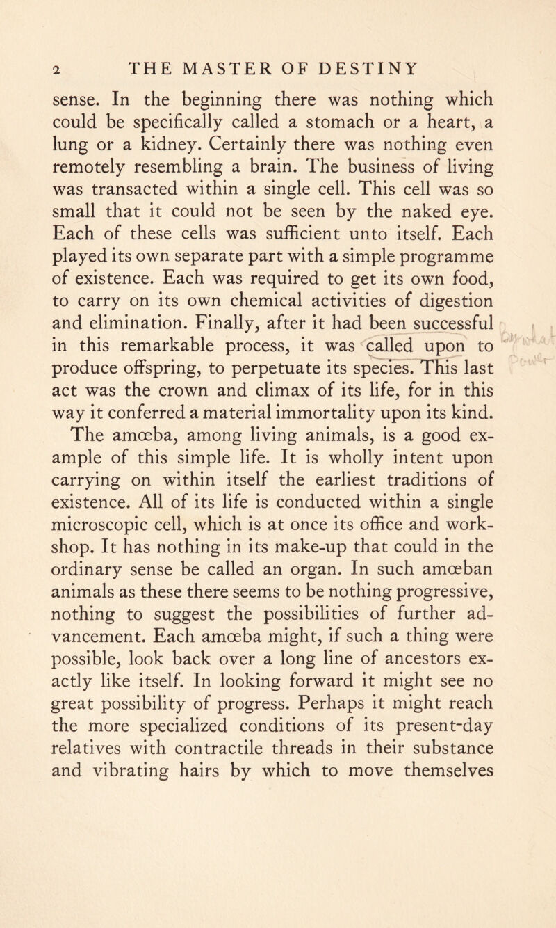 sense. In the beginning there was nothing which could be specifically called a stomach or a heart, a lung or a kidney. Certainly there was nothing even remotely resembling a brain. The business of living was transacted within a single cell. This cell was so small that it could not be seen by the naked eye. Each of these cells was sufficient unto itself. Each played its own separate part with a simple programme of existence. Each was required to get its own food, to carry on its own chemical activities of digestion and elimination. Finally, after it had been successful in this remarkable process, it was called upon to produce offspring, to perpetuate its species. This last act was the crown and climax of its life, for in this way it conferred a material immortality upon its kind. The amoeba, among living animals, is a good ex¬ ample of this simple life. It is wholly intent upon carrying on within itself the earliest traditions of existence. All of its life is conducted within a single microscopic cell, which is at once its office and work¬ shop. It has nothing in its make-up that could in the ordinary sense be called an organ. In such amoeban animals as these there seems to be nothing progressive, nothing to suggest the possibilities of further ad¬ vancement. Each amoeba might, if such a thing were possible, look back over a long line of ancestors ex¬ actly like itself. In looking forward it might see no great possibility of progress. Perhaps it might reach the more specialized conditions of its present-day relatives with contractile threads in their substance and vibrating hairs by which to move themselves