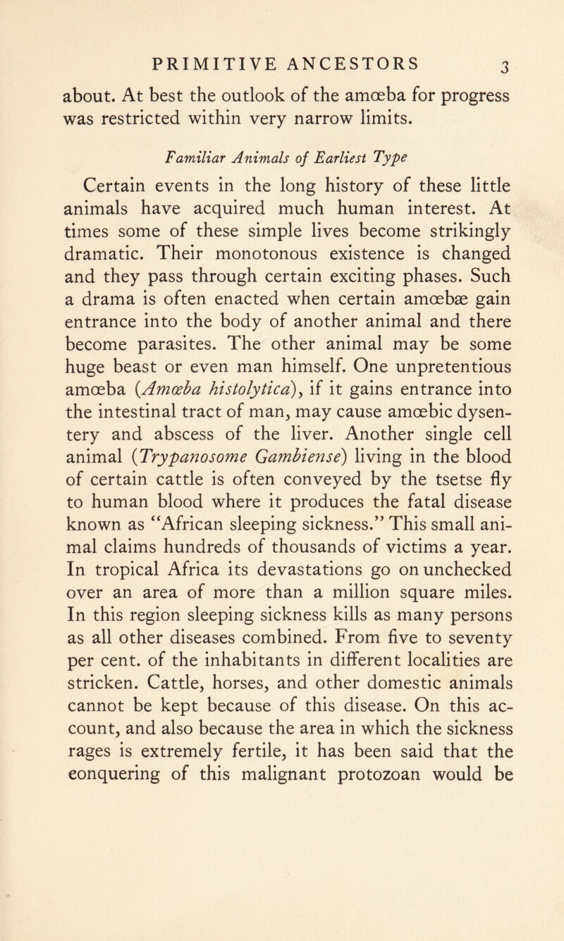 about. At best the outlook of the amoeba for progress was restricted within very narrow limits. Familiar Animals of Earliest Type Certain events in the long history of these little animals have acquired much human interest. At times some of these simple lives become strikingly dramatic. Their monotonous existence is changed and they pass through certain exciting phases. Such a drama is often enacted when certain amoebae gain entrance into the body of another animal and there become parasites. The other animal may be some huge beast or even man himself. One unpretentious amoeba (.Amoeba histolytica), if it gains entrance into the intestinal tract of man, may cause amoebic dysen¬ tery and abscess of the liver. Another single cell animal (Trypanosome Gambiense) living in the blood of certain cattle is often conveyed by the tsetse fly to human blood where it produces the fatal disease known as “African sleeping sickness.” This small ani¬ mal claims hundreds of thousands of victims a year. In tropical Africa its devastations go on unchecked over an area of more than a million square miles. In this region sleeping sickness kills as many persons as all other diseases combined. From five to seventy per cent, of the inhabitants in different localities are stricken. Cattle, horses, and other domestic animals cannot be kept because of this disease. On this ac¬ count, and also because the area in which the sickness rages is extremely fertile, it has been said that the conquering of this malignant protozoan would be