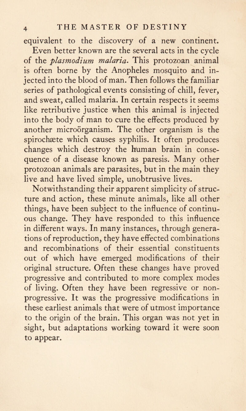 equivalent to the discovery of a new continent. Even better known are the several acts in the cycle of the plasmodium malaria. This protozoan animal is often borne by the Anopheles mosquito and in¬ jected into the blood of man. Then follows the familiar series of pathological events consisting of chill, fever, and sweat, called malaria. In certain respects it seems like retributive justice when this animal is injected into the body of man to cure the effects produced by another microorganism. The other organism is the spirochaete which causes syphilis. It often produces changes which destroy the human brain in conse¬ quence of a disease known as paresis. Many other protozoan animals are parasites, but in the main they live and have lived simple, unobtrusive lives. Notwithstanding their apparent simplicity of struc¬ ture and action, these minute animals, like all other things, have been subject to the influence of continu¬ ous change. They have responded to this influence in different ways. In many instances, through genera¬ tions of reproduction, they have effected combinations and recombinations of their essential constituents out of which have emerged modifications of their original structure. Often these changes have proved progressive and contributed to more complex modes of living. Often they have been regressive or non¬ progressive. It was the progressive modifications in these earliest animals that were of utmost importance to the origin of the brain. This organ was not yet in sight, but adaptations working toward it were soon to appear.