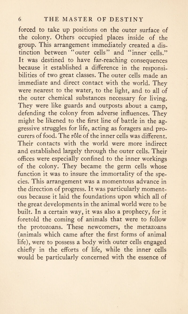 forced to take up positions on the outer surface of the colony. Others occupied places inside of the group. This arrangement immediately created a dis¬ tinction between “outer cells” and “inner cells.” It was destined to have far-reaching consequences because it established a difference in the responsi¬ bilities of two great classes. The outer cells made an immediate and direct contact with the world. They were nearest to the water, to the light, and to all of the outer chemical substances necessary for living. They were like guards and outposts about a camp, defending the colony from adverse influences. They might be likened to the first line of battle in the ag¬ gressive struggles for life, acting as foragers and pro¬ curers of food. The role of the inner cells was different. Their contacts with the world were more indirect and established largely through the outer cells. Their offices were especially confined to the inner workings of the colony. They became the germ cells whose function it was to insure the immortality of the spe¬ cies. This arrangement was a momentous advance in the direction of progress. It was particularly moment¬ ous because it laid the foundations upon which all of the great developments in the animal world were to be built. In a certain way, it was also a prophecy, for it foretold the coming of animals that were to follow the protozoans. These newcomers, the metazoans (animals which came after the first forms of animal life), were to possess a body with outer cells engaged chiefly in the efforts of life, while the inner cells would be particularly concerned with the essence of