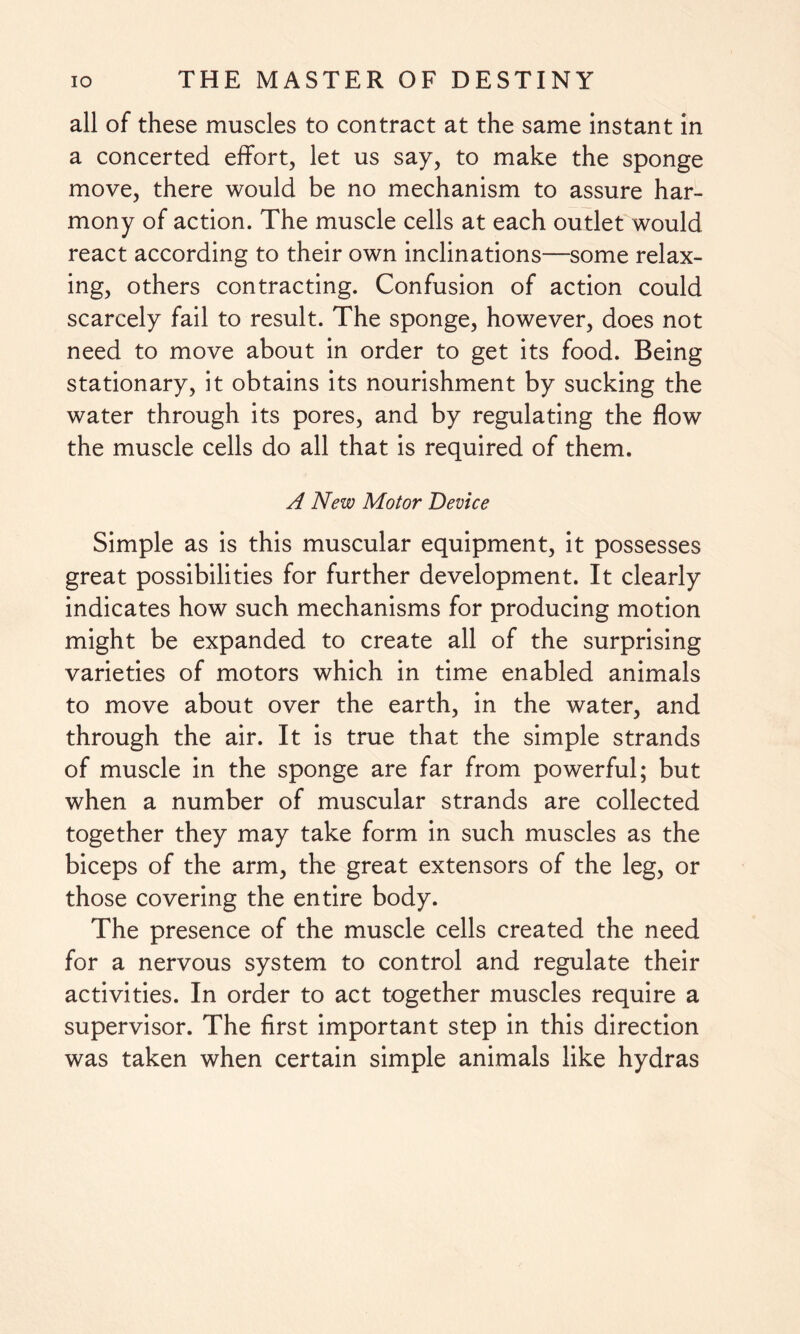 all of these muscles to contract at the same instant in a concerted effort, let us say, to make the sponge move, there would be no mechanism to assure har¬ mony of action. The muscle cells at each outlet would react according to their own inclinations—some relax¬ ing, others contracting. Confusion of action could scarcely fail to result. The sponge, however, does not need to move about in order to get its food. Being stationary, it obtains its nourishment by sucking the water through its pores, and by regulating the flow the muscle cells do all that is required of them. A New Motor Device Simple as is this muscular equipment, it possesses great possibilities for further development. It clearly indicates how such mechanisms for producing motion might be expanded to create all of the surprising varieties of motors which in time enabled animals to move about over the earth, in the water, and through the air. It is true that the simple strands of muscle in the sponge are far from powerful; but when a number of muscular strands are collected together they may take form in such muscles as the biceps of the arm, the great extensors of the leg, or those covering the entire body. The presence of the muscle cells created the need for a nervous system to control and regulate their activities. In order to act together muscles require a supervisor. The first important step in this direction was taken when certain simple animals like hydras