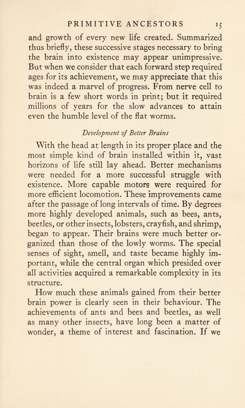 and growth of every new life created. Summarized thus briefly, these successive stages necessary to bring the brain into existence may appear unimpressive. But when we consider that each forward step required ages for its achievement, we may appreciate that this was indeed a marvel of progress. From nerve cell to brain is a few short words in print; but it required millions of years for the slow advances to attain even the humble level of the flat worms. Development of Better Brains With the head at length in its proper place and the most simple kind of brain installed within it, vast horizons of life still lay ahead. Better mechanisms were needed for a more successful struggle with existence. More capable motors were required for more efficient locomotion. These improvements came after the passage of long intervals of time. By degrees more highly developed animals, such as bees, ants, beetles, or other insects, lobsters, crayfish, and shrimp, began to appear. Their brains were much better or¬ ganized than those of the lowly worms. The special senses of sight, smell, and taste became highly im¬ portant, while the central organ which presided over all activities acquired a remarkable complexity in its structure. How much these animals gained from their better brain power is clearly seen in their behaviour. The achievements of ants and bees and beetles, as well as many other insects, have long been a matter of wonder, a theme of interest and fascination. If we