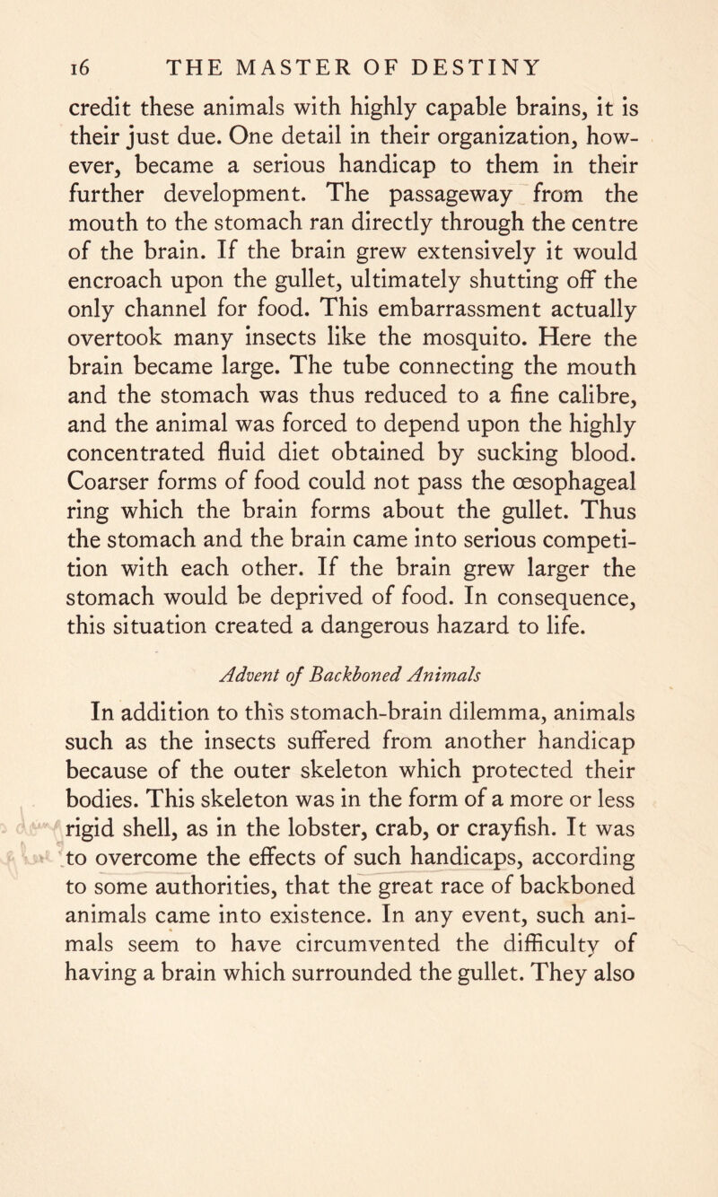 credit these animals with highly capable brains, it is their just due. One detail in their organization, how¬ ever, became a serious handicap to them in their further development. The passageway from the mouth to the stomach ran directly through the centre of the brain. If the brain grew extensively it would encroach upon the gullet, ultimately shutting off the only channel for food. This embarrassment actually overtook many insects like the mosquito. Here the brain became large. The tube connecting the mouth and the stomach was thus reduced to a fine calibre, and the animal was forced to depend upon the highly concentrated fluid diet obtained by sucking blood. Coarser forms of food could not pass the oesophageal ring which the brain forms about the gullet. Thus the stomach and the brain came into serious competi¬ tion with each other. If the brain grew larger the stomach would be deprived of food. In consequence, this situation created a dangerous hazard to life. Advent of Backboned Animals In addition to this stomach-brain dilemma, animals such as the insects suffered from another handicap because of the outer skeleton which protected their bodies. This skeleton was in the form of a more or less rigid shell, as in the lobster, crab, or crayfish. It was to overcome the effects of such handicaps, according to some authorities, that the great race of backboned animals came into existence. In any event, such ani¬ mals seem to have circumvented the difficulty of having a brain which surrounded the gullet. They also