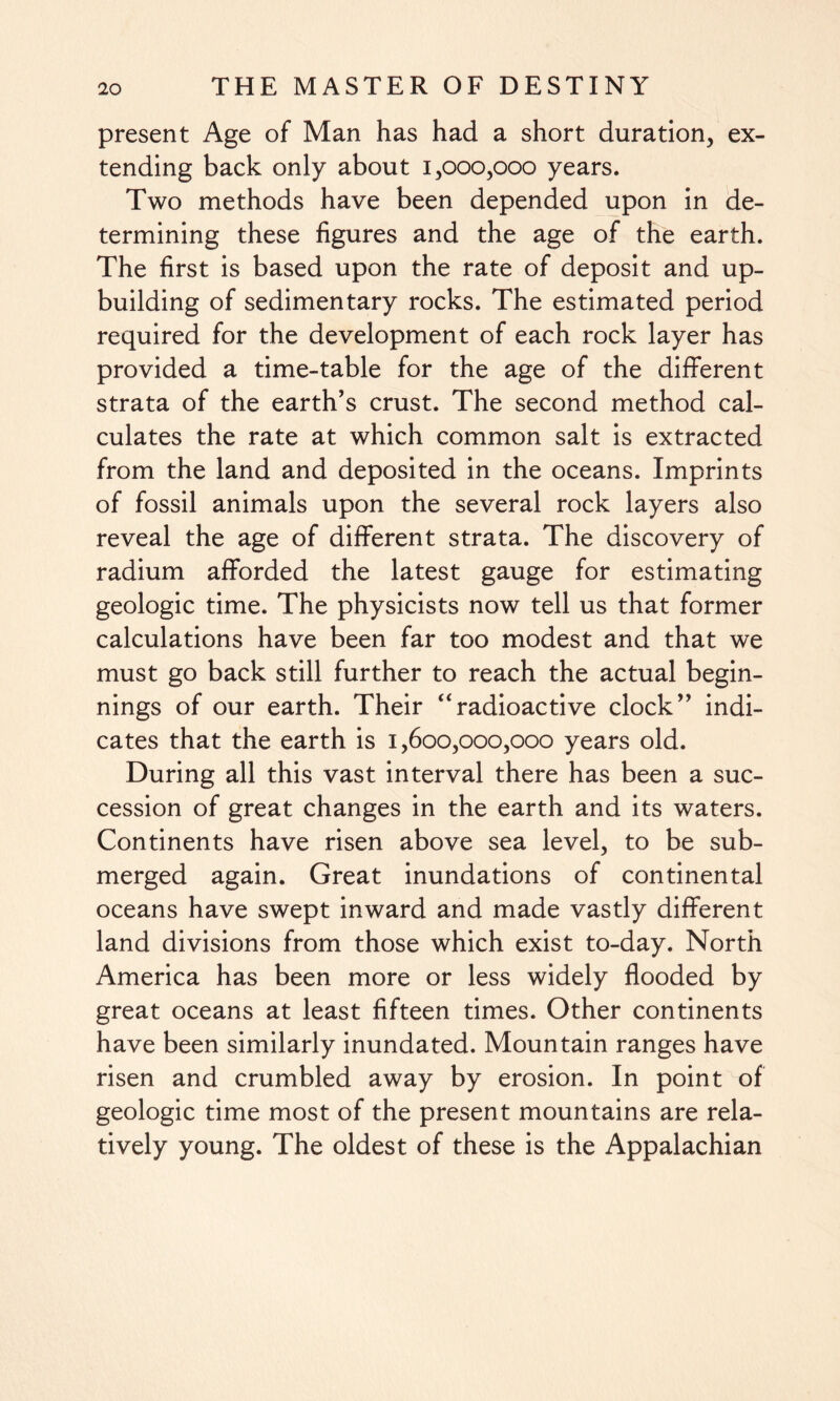 present Age of Man has had a short duration, ex¬ tending back only about 1,000,000 years. Two methods have been depended upon in de¬ termining these figures and the age of the earth. The first is based upon the rate of deposit and up¬ building of sedimentary rocks. The estimated period required for the development of each rock layer has provided a time-table for the age of the different strata of the earth’s crust. The second method cal¬ culates the rate at which common salt is extracted from the land and deposited in the oceans. Imprints of fossil animals upon the several rock layers also reveal the age of different strata. The discovery of radium afforded the latest gauge for estimating geologic time. The physicists now tell us that former calculations have been far too modest and that we must go back still further to reach the actual begin¬ nings of our earth. Their “radioactive clock” indi¬ cates that the earth is 1,600,000,000 years old. During all this vast interval there has been a suc¬ cession of great changes in the earth and its waters. Continents have risen above sea level, to be sub¬ merged again. Great inundations of continental oceans have swept inward and made vastly different land divisions from those which exist to-day. North America has been more or less widely flooded by great oceans at least fifteen times. Other continents have been similarly inundated. Mountain ranges have risen and crumbled away by erosion. In point of geologic time most of the present mountains are rela¬ tively young. The oldest of these is the Appalachian