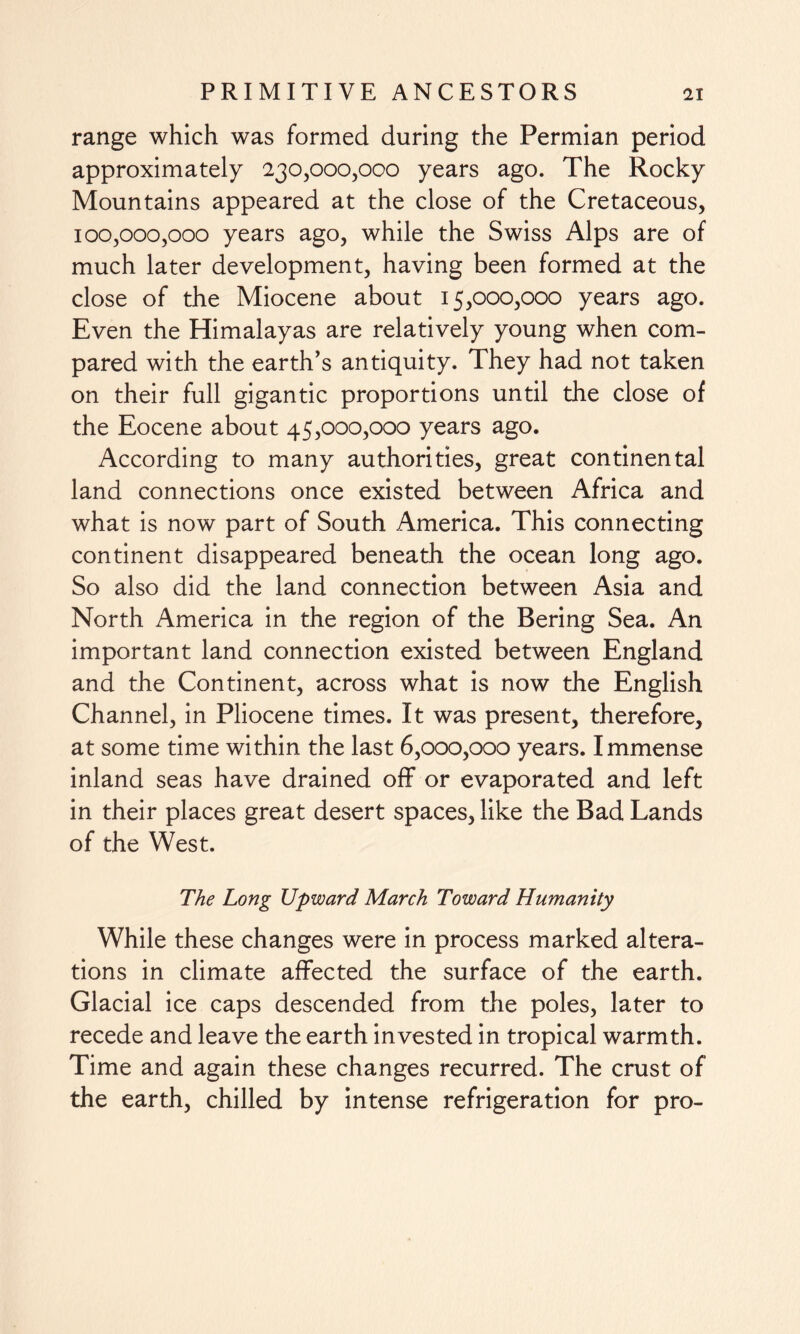 range which was formed during the Permian period approximately 230,000,000 years ago. The Rocky Mountains appeared at the close of the Cretaceous, 100,000,000 years ago, while the Swiss Alps are of much later development, having been formed at the close of the Miocene about 15,000,000 years ago. Even the Himalayas are relatively young when com¬ pared with the earth's antiquity. They had not taken on their full gigantic proportions until the close of the Eocene about 45,000,000 years ago. According to many authorities, great continental land connections once existed between Africa and what is now part of South America. This connecting continent disappeared beneath the ocean long ago. So also did the land connection between Asia and North America in the region of the Bering Sea. An important land connection existed between England and the Continent, across what is now the English Channel, in Pliocene times. It was present, therefore, at some time within the last 6,000,000 years. Immense inland seas have drained off or evaporated and left in their places great desert spaces, like the Bad Lands of the West. The Long Upward March Toward Humanity While these changes were in process marked altera¬ tions in climate affected the surface of the earth. Glacial ice caps descended from the poles, later to recede and leave the earth invested in tropical warmth. Time and again these changes recurred. The crust of the earth, chilled by intense refrigeration for pro-