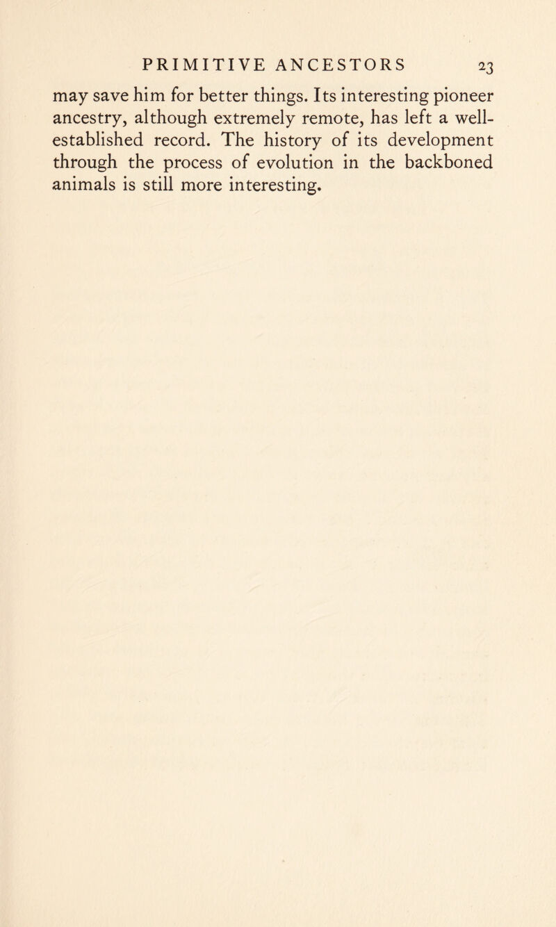 may save him for better things. Its interesting pioneer ancestry, although extremely remote, has left a well- established record. The history of its development through the process of evolution in the backboned animals is still more interesting.
