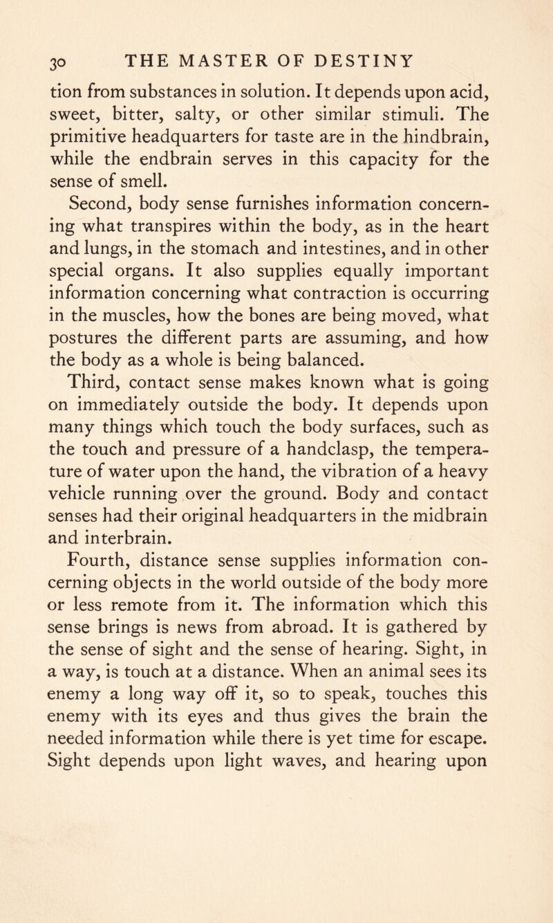 tion from substances in solution. It depends upon acid, sweet, bitter, salty, or other similar stimuli. The primitive headquarters for taste are in the hindbrain, while the endbrain serves in this capacity for the sense of smell. Second, body sense furnishes information concern¬ ing what transpires within the body, as in the heart and lungs, in the stomach and intestines, and in other special organs. It also supplies equally important information concerning what contraction is occurring in the muscles, how the bones are being moved, what postures the different parts are assuming, and how the body as a whole is being balanced. Third, contact sense makes known what is going on immediately outside the body. It depends upon many things which touch the body surfaces, such as the touch and pressure of a handclasp, the tempera¬ ture of water upon the hand, the vibration of a heavy vehicle running over the ground. Body and contact senses had their original headquarters in the midbrain and interbrain. Fourth, distance sense supplies information con¬ cerning objects in the world outside of the body more or less remote from it. The information which this sense brings is news from abroad. It is gathered by the sense of sight and the sense of hearing. Sight, in a way, is touch at a distance. When an animal sees its enemy a long way off it, so to speak, touches this enemy with its eyes and thus gives the brain the needed information while there is yet time for escape. Sight depends upon light waves, and hearing upon