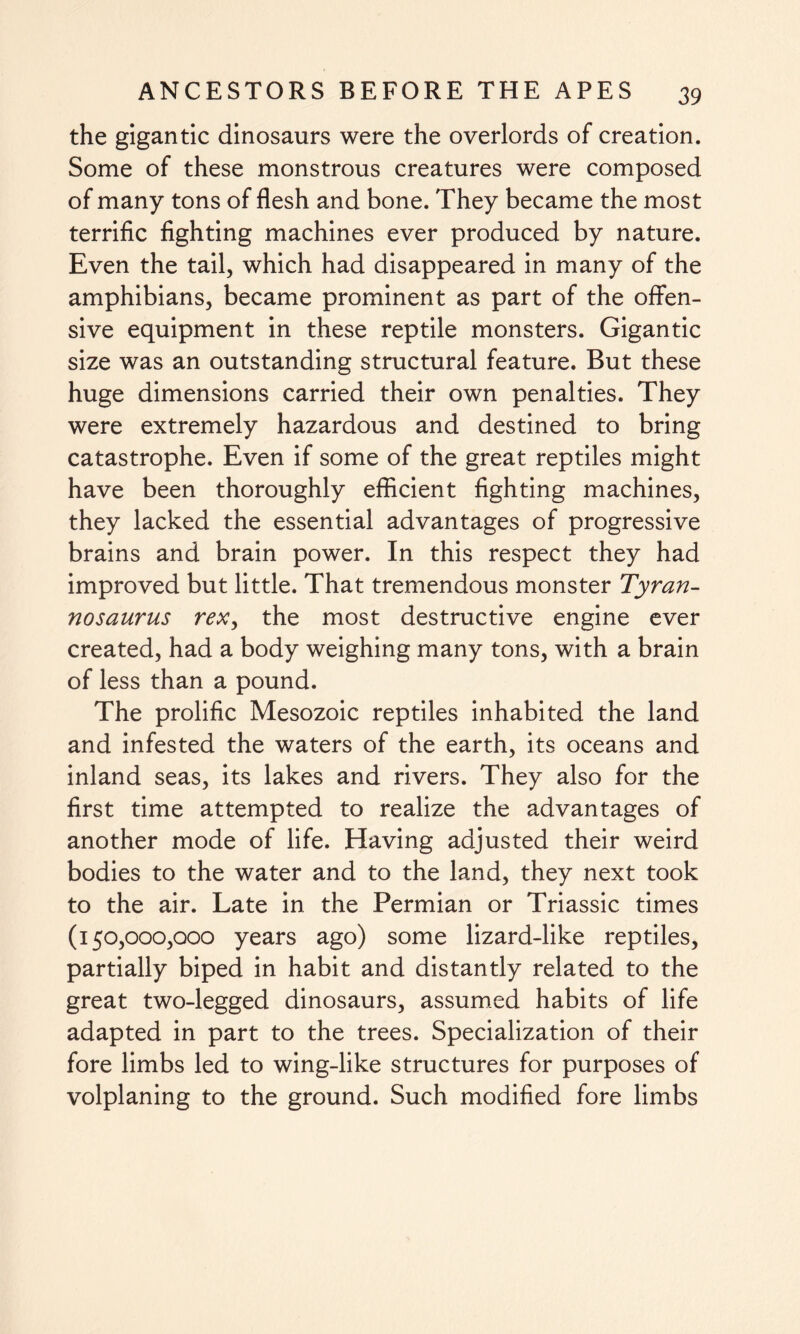 the gigantic dinosaurs were the overlords of creation. Some of these monstrous creatures were composed of many tons of flesh and bone. They became the most terrific fighting machines ever produced by nature. Even the tail, which had disappeared in many of the amphibians, became prominent as part of the offen¬ sive equipment in these reptile monsters. Gigantic size was an outstanding structural feature. But these huge dimensions carried their own penalties. They were extremely hazardous and destined to bring catastrophe. Even if some of the great reptiles might have been thoroughly efficient fighting machines, they lacked the essential advantages of progressive brains and brain power. In this respect they had improved but little. That tremendous monster Tyran¬ nosaurus rex, the most destructive engine ever created, had a body weighing many tons, with a brain of less than a pound. The prolific Mesozoic reptiles inhabited the land and infested the waters of the earth, its oceans and inland seas, its lakes and rivers. They also for the first time attempted to realize the advantages of another mode of life. Having adjusted their weird bodies to the water and to the land, they next took to the air. Late in the Permian or Triassic times (150,000,000 years ago) some lizard-like reptiles, partially biped in habit and distantly related to the great two-legged dinosaurs, assumed habits of life adapted in part to the trees. Specialization of their fore limbs led to wing-like structures for purposes of volplaning to the ground. Such modified fore limbs