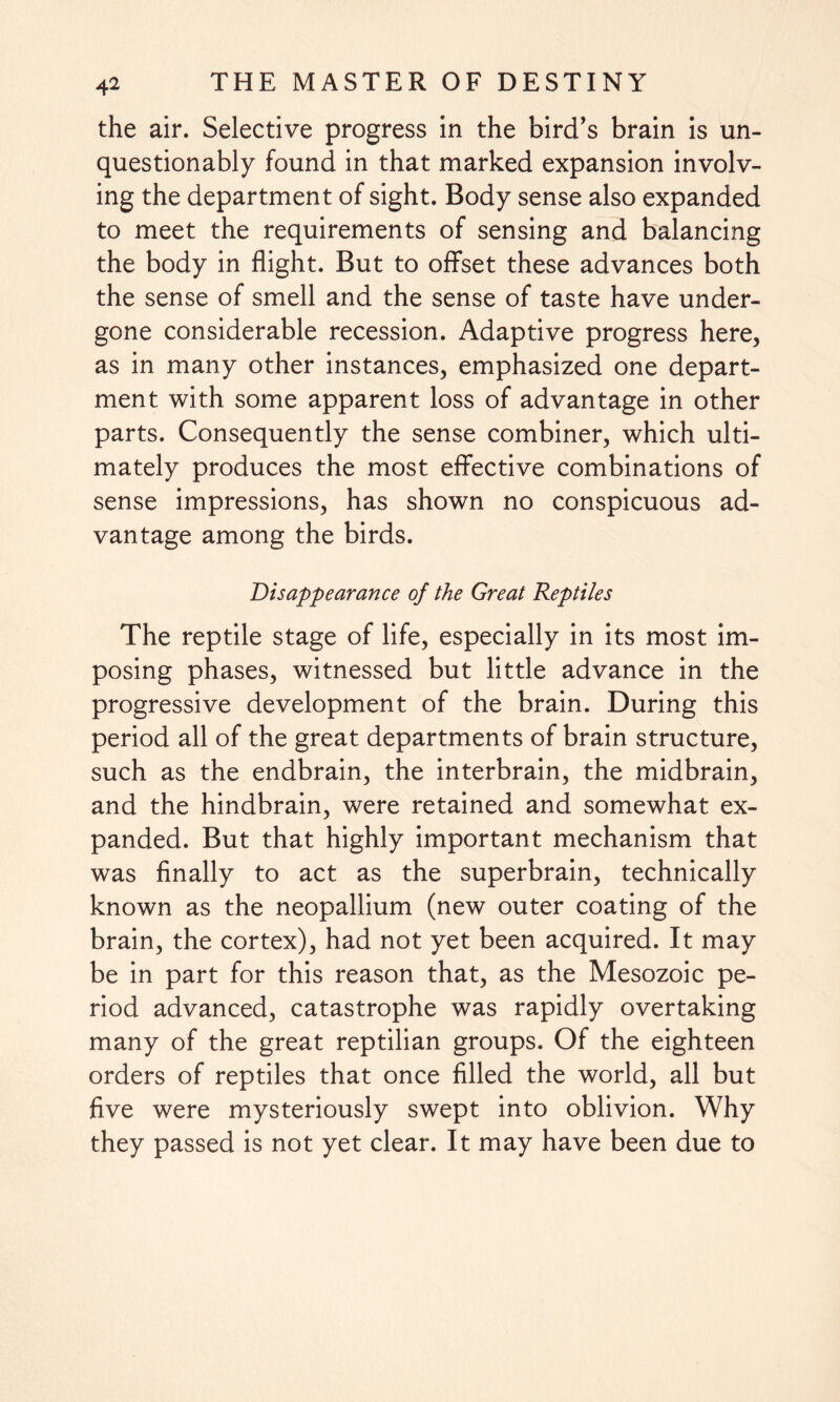 the air. Selective progress in the bird's brain is un¬ questionably found in that marked expansion involv¬ ing the department of sight. Body sense also expanded to meet the requirements of sensing and balancing the body in flight. But to offset these advances both the sense of smell and the sense of taste have under¬ gone considerable recession. Adaptive progress here, as in many other instances, emphasized one depart¬ ment with some apparent loss of advantage in other parts. Consequently the sense combiner, which ulti¬ mately produces the most effective combinations of sense impressions, has shown no conspicuous ad¬ vantage among the birds. Disappearance of the Great Reptiles The reptile stage of life, especially in its most im¬ posing phases, witnessed but little advance in the progressive development of the brain. During this period all of the great departments of brain structure, such as the endbrain, the interbrain, the midbrain, and the hindbrain, were retained and somewhat ex¬ panded. But that highly important mechanism that was finally to act as the superbrain, technically known as the neopallium (new outer coating of the brain, the cortex), had not yet been acquired. It may be in part for this reason that, as the Mesozoic pe¬ riod advanced, catastrophe was rapidly overtaking many of the great reptilian groups. Of the eighteen orders of reptiles that once filled the world, all but five were mysteriously swept into oblivion. Why they passed is not yet clear. It may have been due to