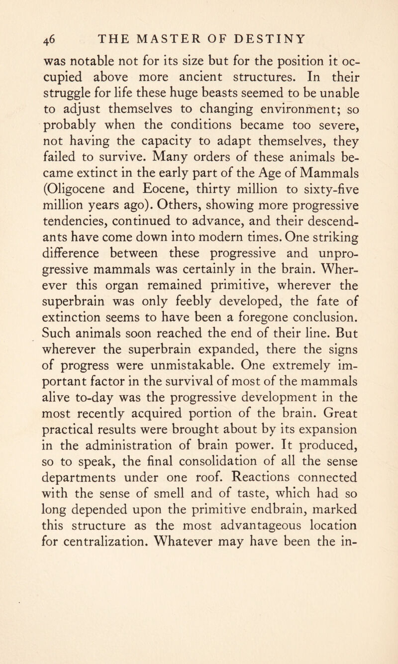 was notable not for its size but for the position it oc¬ cupied above more ancient structures. In their struggle for life these huge beasts seemed to be unable to adjust themselves to changing environment; so probably when the conditions became too severe, not having the capacity to adapt themselves, they failed to survive. Many orders of these animals be¬ came extinct in the early part of the Age of Mammals (Oligocene and Eocene, thirty million to sixty-five million years ago). Others, showing more progressive tendencies, continued to advance, and their descend¬ ants have come down into modern times. One striking difference between these progressive and unpro¬ gressive mammals was certainly in the brain. Wher¬ ever this organ remained primitive, wherever the superbrain was only feebly developed, the fate of extinction seems to have been a foregone conclusion. Such animals soon reached the end of their line. But wherever the superbrain expanded, there the signs of progress were unmistakable. One extremely im¬ portant factor in the survival of most of the mammals alive to-day was the progressive development in the most recently acquired portion of the brain. Great practical results were brought about by its expansion in the administration of brain power. It produced, so to speak, the final consolidation of all the sense departments under one roof. Reactions connected with the sense of smell and of taste, which had so long depended upon the primitive endbrain, marked this structure as the most advantageous location for centralization. Whatever may have been the in-