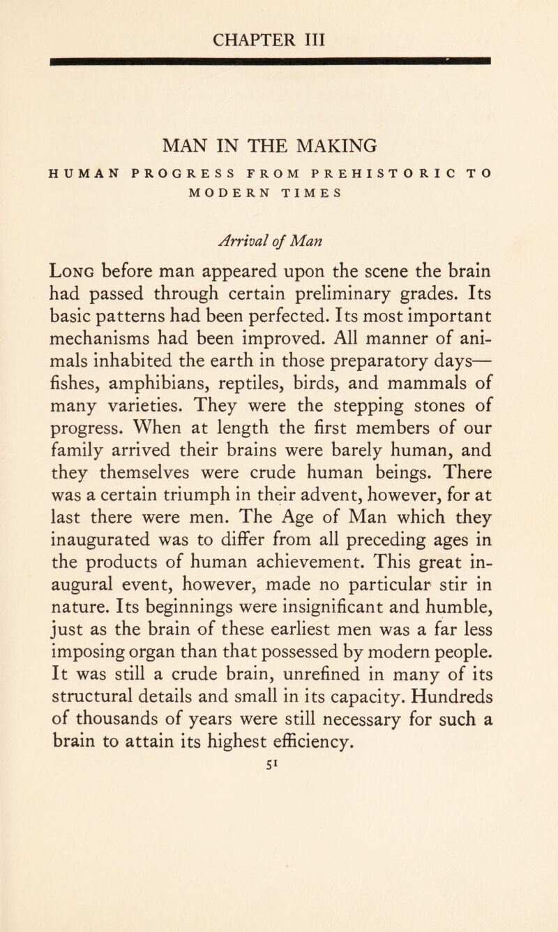 CHAPTER III MAN IN THE MAKING HUMAN PROGRESS FROM PREHISTORIC TO MODERN TIMES Arrival of Man Long before man appeared upon the scene the brain had passed through certain preliminary grades. Its basic patterns had been perfected. Its most important mechanisms had been improved. All manner of ani¬ mals inhabited the earth in those preparatory days— fishes, amphibians, reptiles, birds, and mammals of many varieties. They were the stepping stones of progress. When at length the first members of our family arrived their brains were barely human, and they themselves were crude human beings. There was a certain triumph in their advent, however, for at last there were men. The Age of Man which they inaugurated was to differ from all preceding ages in the products of human achievement. This great in¬ augural event, however, made no particular stir in nature. Its beginnings were insignificant and humble, just as the brain of these earliest men was a far less imposing organ than that possessed by modern people. It was still a crude brain, unrefined in many of its structural details and small in its capacity. Hundreds of thousands of years were still necessary for such a brain to attain its highest efficiency.